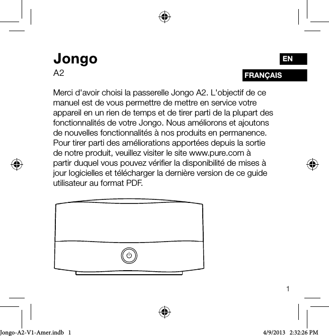 1FRAN&Ccedil;AISENMerci d'avoir choisi la passerelle Jongo A2. L'objectif de ce manuel est de vous permettre de mettre en service votre appareil en un rien de temps et de tirer parti de la plupart des fonctionnalit&eacute;s de votre Jongo. Nous am&eacute;liorons et ajoutons de nouvelles fonctionnalit&eacute;s &agrave; nos produits en permanence. Pour tirer parti des am&eacute;liorations apport&eacute;es depuis la sortie de notre produit, veuillez visiter le site www.pure.com &agrave; partir duquel vous pouvez v&eacute;riﬁer la disponibilit&eacute; de mises &agrave; jour logicielles et t&eacute;l&eacute;charger la derni&egrave;re version de ce guide utilisateur au format PDF.A2Jongo-A2-V1-Amer.indb   1 4/9/2013   2:32:26 PM