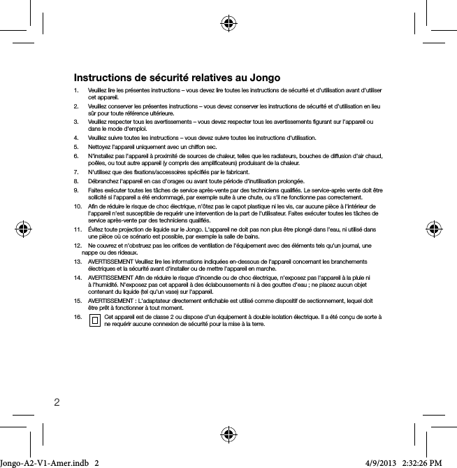 2Instructions de s&eacute;curit&eacute; relatives au Jongo1.   Veuillez lire les pr&eacute;sentes instructions &ndash; vous devez lire toutes les instructions de s&eacute;curit&eacute; et d'utilisation avant d'utiliser cet appareil.2.   Veuillez conserver les pr&eacute;sentes instructions &ndash; vous devez conserver les instructions de s&eacute;curit&eacute; et d'utilisation en lieu s&ucirc;r pour toute r&eacute;f&eacute;rence ult&eacute;rieure.3.   Veuillez respecter tous les avertissements &ndash; vous devez respecter tous les avertissements ﬁgurant sur l'appareil ou dans le mode d'emploi.4.   Veuillez suivre toutes les instructions &ndash; vous devez suivre toutes les instructions d'utilisation.5.   Nettoyez l'appareil uniquement avec un chiffon sec.6.   N'installez pas l'appareil &agrave; proximit&eacute; de sources de chaleur, telles que les radiateurs, bouches de diffusion d'air chaud, po&ecirc;les, ou tout autre appareil (y compris des ampliﬁcateurs) produisant de la chaleur.7.   N'utilisez que des ﬁxations/accessoires sp&eacute;ciﬁ&eacute;s par le fabricant.8.   D&eacute;branchez l'appareil en cas d'orages ou avant toute p&eacute;riode d'inutilisation prolong&eacute;e.9.   Faites ex&eacute;cuter toutes les t&acirc;ches de service apr&egrave;s-vente par des techniciens qualiﬁ&eacute;s. Le service-apr&egrave;s vente doit &ecirc;tre sollicit&eacute; si l'appareil a &eacute;t&eacute; endommag&eacute;, par exemple suite &agrave; une chute, ou s'il ne fonctionne pas correctement.10.    Aﬁn de r&eacute;duire le risque de choc &eacute;lectrique, n'&ocirc;tez pas le capot plastique ni les vis, car aucune pi&egrave;ce &agrave; l'int&eacute;rieur de l'appareil n'est susceptible de requ&eacute;rir une intervention de la part de l'utilisateur. Faites ex&eacute;cuter toutes les t&acirc;ches de service apr&egrave;s-vente par des techniciens qualiﬁ&eacute;s. 11.    &Eacute;vitez toute projection de liquide sur le Jongo. L'appareil ne doit pas non plus &ecirc;tre plong&eacute; dans l'eau, ni utilis&eacute; dans une pi&egrave;ce o&ugrave; ce sc&eacute;nario est possible, par exemple la salle de bains.12.   Ne couvrez et n'obstruez pas les oriﬁces de ventilation de l'&eacute;quipement avec des &eacute;l&eacute;ments tels qu'un journal, une nappe ou des rideaux.13.   AVERTISSEMENT Veuillez lire les informations indiqu&eacute;es en-dessous de l'appareil concernant les branchements &eacute;lectriques et la s&eacute;curit&eacute; avant d'installer ou de mettre l'appareil en marche.14.    AVERTISSEMENT Aﬁn de r&eacute;duire le risque d'incendie ou de choc &eacute;lectrique, n'exposez pas l'appareil &agrave; la pluie ni &agrave; l'humidit&eacute;. N'exposez pas cet appareil &agrave; des &eacute;claboussements ni &agrave; des gouttes d'eau; ne placez aucun objet contenant du liquide (tel qu'un vase) sur l'appareil.15.    AVERTISSEMENT : L'adaptateur directement enﬁchable est utilis&eacute; comme dispositif de sectionnement, lequel doit &ecirc;tre pr&ecirc;t &agrave; fonctionner &agrave; tout moment.16.     Cet appareil est de classe 2 ou dispose d'un &eacute;quipement &agrave; double isolation &eacute;lectrique. Il a &eacute;t&eacute; con&ccedil;u de sorte &agrave;    ne requ&eacute;rir aucune connexion de s&eacute;curit&eacute; pour la mise &agrave; la terre.Jongo-A2-V1-Amer.indb   2 4/9/2013   2:32:26 PM