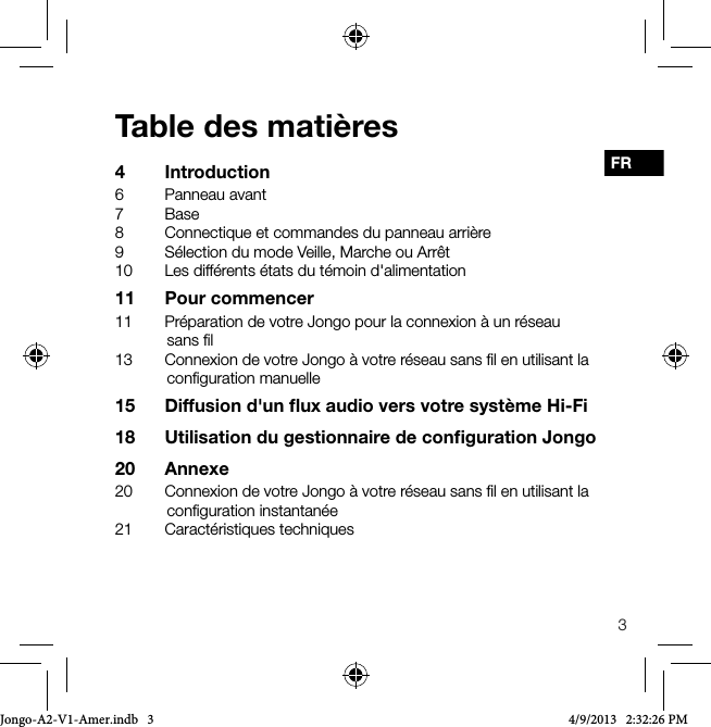 3FRTable des mati&egrave;res4 Introduction6  Panneau avant7 Base8  Connectique et commandes du panneau arri&egrave;re9  S&eacute;lection du mode Veille, Marche ou Arr&ecirc;t10  Les diff&eacute;rents &eacute;tats du t&eacute;moin d'alimentation11  Pour commencer11  Pr&eacute;paration de votre Jongo pour la connexion &agrave; un r&eacute;seau sans ﬁl13  Connexion de votre Jongo &agrave; votre r&eacute;seau sans ﬁl en utilisant la conﬁguration manuelle15  Diffusion d'un ﬂux audio vers votre syst&egrave;me Hi-Fi18  Utilisation du gestionnaire de conﬁguration Jongo20 Annexe20  Connexion de votre Jongo &agrave; votre r&eacute;seau sans ﬁl en utilisant la conﬁguration instantan&eacute;e21  Caract&eacute;ristiques techniquesJongo-A2-V1-Amer.indb   3 4/9/2013   2:32:26 PM