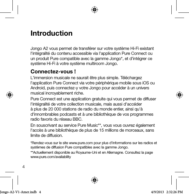 4IntroductionJongo A2 vous permet de transf&eacute;rer sur votre syst&egrave;me Hi-Fi existant l'int&eacute;gralit&eacute; du contenu accessible via l'application Pure Connect ou un produit Pure compatible avec la gamme Jongo*, et d'int&eacute;grer ce syst&egrave;me Hi-Fi &agrave; votre syst&egrave;me multiroom Jongo. Connectez-vous!L'immersion musicale ne saurait &ecirc;tre plus simple. T&eacute;l&eacute;chargez l'application Pure Connect via votre p&eacute;riph&eacute;rique mobile sous iOS ou Android, puis connectez-y votre Jongo pour acc&eacute;der &agrave; un univers musical incroyablement riche.Pure Connect est une application gratuite qui vous permet de diffuser l'int&eacute;gralit&eacute; de votre collection musicale, mais aussi d'acc&eacute;der &agrave; plus de 20 000 stations de radio du monde entier, ainsi qu'&agrave; d'innombrables podcasts et &agrave; une biblioth&egrave;que de vos programmes radio favoris du r&eacute;seau BBC.En souscrivant au service Pure Music**, vous vous ouvrez &eacute;galement l'acc&egrave;s &agrave; une biblioth&egrave;que de plus de 15 millions de morceaux, sans limite de diffusion.*Rendez-vous sur le site www.pure.com pour plus d'informations sur les radios et syst&egrave;mes de diffusion Pure compatibles avec la gamme Jongo.**Actuellement disponible au Royaume-Uni et en Allemagne. Consultez la page www.pure.com/availabilityJongo-A2-V1-Amer.indb   4 4/9/2013   2:32:26 PM