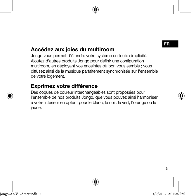 5FRAcc&eacute;dez aux joies du multiroomJongo vous permet d'&eacute;tendre votre syst&egrave;me en toute simplicit&eacute;. Ajoutez d'autres produits Jongo pour d&eacute;ﬁnir une conﬁguration multiroom, en d&eacute;ployant vos enceintes o&ugrave; bon vous semble ; vous diffusez ainsi de la musique parfaitement synchronis&eacute;e sur l'ensemble de votre logement.Exprimez votre diff&eacute;renceDes coques de couleur interchangeables sont propos&eacute;es pour l'ensemble de nos produits Jongo, que vous pouvez ainsi harmoniser &agrave; votre int&eacute;rieur en optant pour le blanc, le noir, le vert, l'orange ou le jaune.Jongo-A2-V1-Amer.indb   5 4/9/2013   2:32:26 PM