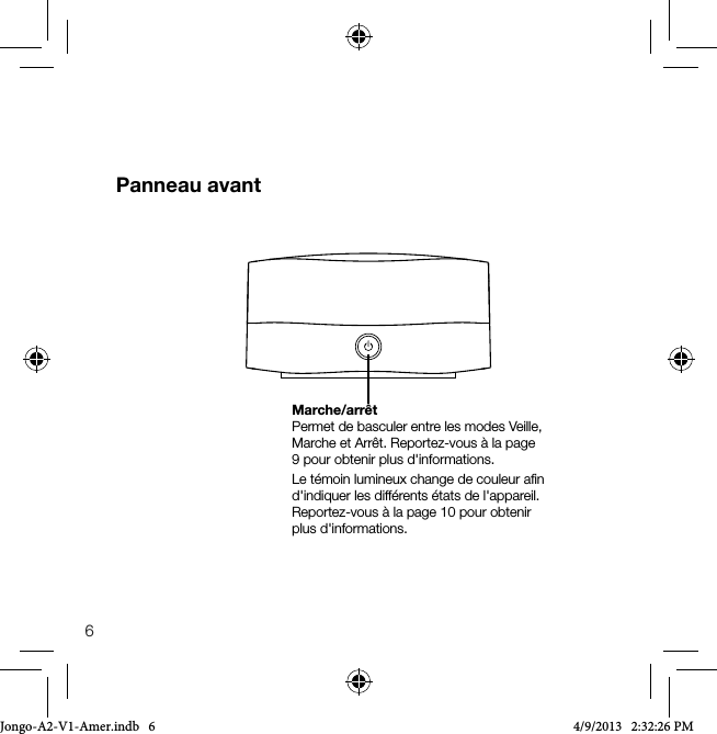 6Panneau avantMarche/arr&ecirc;tPermet de basculer entre les modes Veille, Marche et Arr&ecirc;t. Reportez-vous &agrave; la page 9 pour obtenir plus d'informations. Le t&eacute;moin lumineux change de couleur aﬁn d'indiquer les diff&eacute;rents &eacute;tats de l'appareil. Reportez-vous &agrave; la page 10 pour obtenir plus d'informations.Jongo-A2-V1-Amer.indb   6 4/9/2013   2:32:26 PM