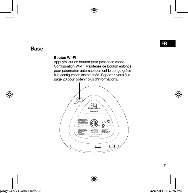 7FRBase4000696Conforms to UL Std. 60065Certiﬁed to CSA Std. C22.2 No. 60065This device complies with Par t 15 of the FCC Rules. Op eration is subject to t he following two condi tions: (1) This device may n ot cause harmful i nterferenc e, and (2) this devi ce must accept any i nterferenc e received, including interfe rence that may cause und esired operation.FCC ID: X280068IC: 8864A-0068 Designed and engineered in the UKAssembled in ChinaWiFiModel A 240Bouton Wi-FiAppuyez sur ce bouton pour passer en mode Conﬁguration Wi-Fi. Maintenez ce bouton enfonc&eacute; pour param&eacute;trer automatiquement le Jongo gr&acirc;ce &agrave; la conﬁguration instantan&eacute;e. Reportez-vous &agrave; la page 20 pour obtenir plus d'informations.Jongo-A2-V1-Amer.indb   7 4/9/2013   2:32:26 PM