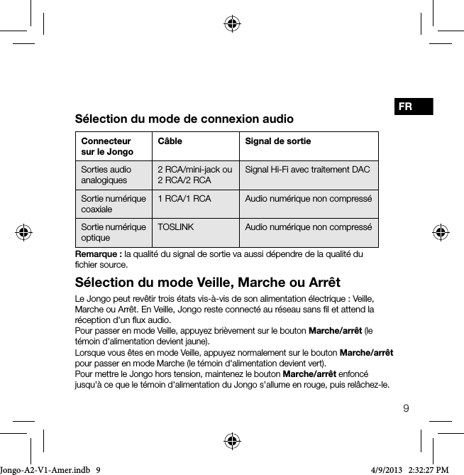 9FRS&eacute;lection du mode Veille, Marche ou Arr&ecirc;tLe Jongo peut rev&ecirc;tir trois &eacute;tats vis-&agrave;-vis de son alimentation &eacute;lectrique: Veille, Marche ou Arr&ecirc;t. En Veille, Jongo reste connect&eacute; au r&eacute;seau sans ﬁl et attend la r&eacute;ception d'un ﬂux audio.Pour passer en mode Veille, appuyez bri&egrave;vement sur le bouton Marche/arr&ecirc;t (le t&eacute;moin d'alimentation devient jaune). Lorsque vous &ecirc;tes en mode Veille, appuyez normalement sur le bouton Marche/arr&ecirc;t pour passer en mode Marche (le t&eacute;moin d'alimentation devient vert).Pour mettre le Jongo hors tension, maintenez le bouton Marche/arr&ecirc;t enfonc&eacute; jusqu'&agrave; ce que le t&eacute;moin d'alimentation du Jongo s'allume en rouge, puis rel&acirc;chez-le.Connecteur sur le JongoC&acirc;ble Signal de sortieSorties audio analogiques2 RCA/mini-jack ou2 RCA/2 RCASignal Hi-Fi avec traitement DAC Sortie num&eacute;rique coaxiale1 RCA/1 RCA Audio num&eacute;rique non compress&eacute;Sortie num&eacute;rique optiqueTOSLINK Audio num&eacute;rique non compress&eacute;S&eacute;lection du mode de connexion audioRemarque: la qualit&eacute; du signal de sortie va aussi d&eacute;pendre de la qualit&eacute; du ﬁchier source. Jongo-A2-V1-Amer.indb   9 4/9/2013   2:32:27 PM