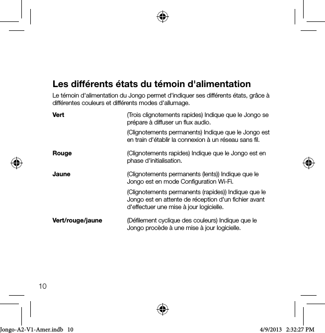10Les diff&eacute;rents &eacute;tats du t&eacute;moin d'alimentationLe t&eacute;moin d'alimentation du Jongo permet d'indiquer ses diff&eacute;rents &eacute;tats, gr&acirc;ce &agrave; diff&eacute;rentes couleurs et diff&eacute;rents modes d'allumage.Vert        (Trois clignotements rapides) Indique que le Jongo se pr&eacute;pare &agrave; diffuser un ﬂux audio.         (Clignotements permanents) Indique que le Jongo est en train d'&eacute;tablir la connexion &agrave; un r&eacute;seau sans ﬁl. Rouge      (Clignotements rapides) Indique que le Jongo est en phase d'initialisation.Jaune      (Clignotements permanents (lents)) Indique que le Jongo est en mode Conﬁguration Wi-Fi.        (Clignotements permanents (rapides)) Indique que le Jongo est en attente de r&eacute;ception d'un ﬁchier avant d'effectuer une mise &agrave; jour logicielle.Vert/rouge/jaune   (D&eacute;ﬁlement cyclique des couleurs) Indique que le Jongo proc&egrave;de &agrave; une mise &agrave; jour logicielle.Jongo-A2-V1-Amer.indb   10 4/9/2013   2:32:27 PM