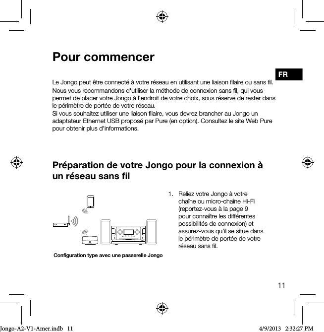 11FRLe Jongo peut &ecirc;tre connect&eacute; &agrave; votre r&eacute;seau en utilisant une liaison ﬁlaire ou sans ﬁl. Nous vous recommandons d'utiliser la m&eacute;thode de connexion sans ﬁl, qui vous permet de placer votre Jongo &agrave; l'endroit de votre choix, sous r&eacute;serve de rester dans le p&eacute;rim&egrave;tre de port&eacute;e de votre r&eacute;seau.Si vous souhaitez utiliser une liaison ﬁlaire, vous devrez brancher au Jongo un adaptateur Ethernet USB propos&eacute; par Pure (en option). Consultez le site Web Pure pour obtenir plus d'informations.Pr&eacute;paration de votre Jongo pour la connexion &agrave; un r&eacute;seau sans ﬁlPour commencerConﬁguration type avec une passerelle Jongo1.   Reliez votre Jongo &agrave; votre cha&icirc;ne ou micro-cha&icirc;ne Hi-Fi  (reportez-vous &agrave; la page 9 pour conna&icirc;tre les diff&eacute;rentes possibilit&eacute;s de connexion) et assurez-vous qu'il se situe dans le p&eacute;rim&egrave;tre de port&eacute;e de votre r&eacute;seau sans ﬁl.Jongo-A2-V1-Amer.indb   11 4/9/2013   2:32:27 PM