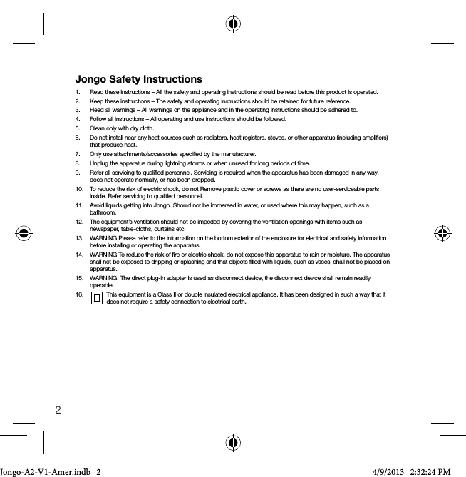 2Jongo Safety Instructions1.   Read these instructions &ndash; All the safety and operating instructions should be read before this product is operated.2.   Keep these instructions &ndash; The safety and operating instructions should be retained for future reference.3.   Heed all warnings &ndash; All warnings on the appliance and in the operating instructions should be adhered to.4.   Follow all instructions &ndash; All operating and use instructions should be followed.5.   Clean only with dry cloth.6.   Do not install near any heat sources such as radiators, heat registers, stoves, or other apparatus (including ampliﬁers) that produce heat.7.   Only use attachments/accessories speciﬁed by the manufacturer.8.   Unplug the apparatus during lightning storms or when unused for long periods of time.9.   Refer all servicing to qualiﬁed personnel. Servicing is required when the apparatus has been damaged in any way, does not operate normally, or has been dropped.10.   To reduce the risk of electric shock, do not Remove plastic cover or screws as there are no user-serviceable parts inside. Refer servicing to qualiﬁed personnel. 11.   Avoid liquids getting into Jongo. Should not be immersed in water, or used where this may happen, such as a  bathroom.12.   The equipment&rsquo;s ventilation should not be impeded by covering the ventilation openings with items such as newspaper, table-cloths, curtains etc.13.   WARNING Please refer to the information on the bottom exterior of the enclosure for electrical and safety information before installing or operating the apparatus.14.    WARNING To reduce the risk of ﬁre or electric shock, do not expose this apparatus to rain or moisture. The apparatus shall not be exposed to dripping or splashing and that objects ﬁlled with liquids, such as vases, shall not be placed on apparatus.15.    WARNING: The direct plug-in adapter is used as disconnect device, the disconnect device shall remain readily operable.16.     This equipment is a Class II or double insulated electrical appliance. It has been designed in such a way that it does not require a safety connection to electrical earth.Jongo-A2-V1-Amer.indb   2 4/9/2013   2:32:24 PM