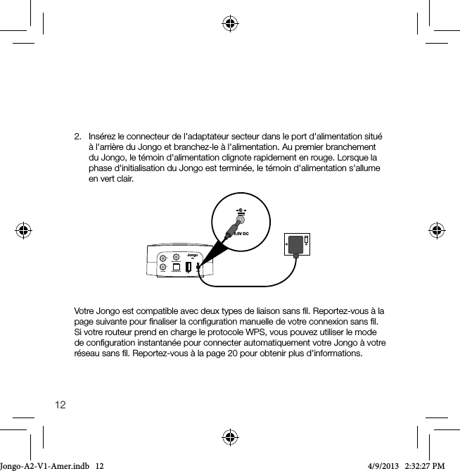 122.   Ins&eacute;rez le connecteur de l'adaptateur secteur dans le port d'alimentation situ&eacute; &agrave; l'arri&egrave;re du Jongo et branchez-le &agrave; l'alimentation. Au premier branchement du Jongo, le t&eacute;moin d'alimentation clignote rapidement en rouge. Lorsque la phase d'initialisation du Jongo est termin&eacute;e, le t&eacute;moin d'alimentation s'allume en vert clair.5.5V DCLine out Digital optical outDigital coaxial outRL5.5V DCJongoA2Votre Jongo est compatible avec deux types de liaison sans ﬁl. Reportez-vous &agrave; la page suivante pour ﬁnaliser la conﬁguration manuelle de votre connexion sans ﬁl. Si votre routeur prend en charge le protocole WPS, vous pouvez utiliser le mode de conﬁguration instantan&eacute;e pour connecter automatiquement votre Jongo &agrave; votre r&eacute;seau sans ﬁl. Reportez-vous &agrave; la page 20 pour obtenir plus d'informations.Jongo-A2-V1-Amer.indb   12 4/9/2013   2:32:27 PM