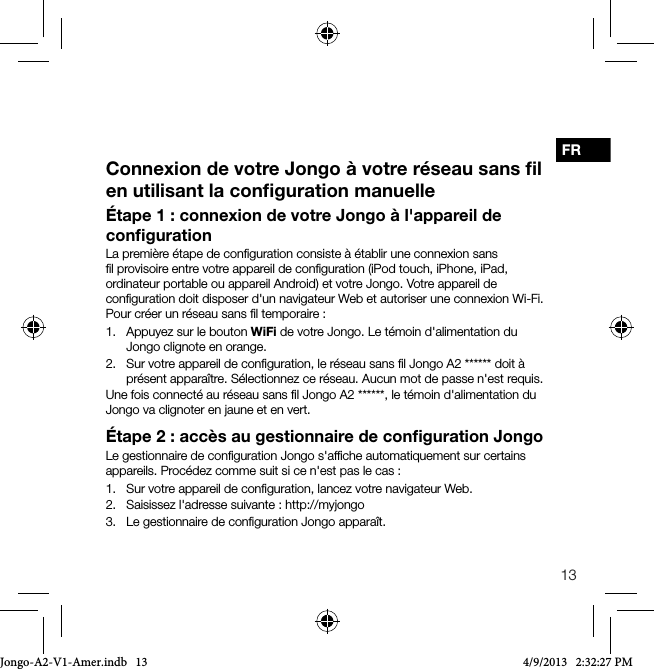 13FR&Eacute;tape1: connexion de votre Jongo &agrave; l'appareil de conﬁgurationLa premi&egrave;re &eacute;tape de conﬁguration consiste &agrave; &eacute;tablir une connexion sans ﬁl provisoire entre votre appareil de conﬁguration (iPod touch, iPhone, iPad, ordinateur portable ou appareil Android) et votre Jongo. Votre appareil de conﬁguration doit disposer d'un navigateur Web et autoriser une connexion Wi-Fi.Pour cr&eacute;er un r&eacute;seau sans ﬁl temporaire:1.   Appuyez sur le bouton WiFi de votre Jongo. Le t&eacute;moin d'alimentation du Jongo clignote en orange.2.   Sur votre appareil de conﬁguration, le r&eacute;seau sans ﬁl Jongo A2 ****** doit &agrave; pr&eacute;sent appara&icirc;tre. S&eacute;lectionnez ce r&eacute;seau. Aucun mot de passe n'est requis.Une fois connect&eacute; au r&eacute;seau sans ﬁl Jongo A2 ******, le t&eacute;moin d'alimentation du Jongo va clignoter en jaune et en vert.&Eacute;tape2: acc&egrave;s au gestionnaire de conﬁguration JongoLe gestionnaire de conﬁguration Jongo s'afﬁche automatiquement sur certains appareils. Proc&eacute;dez comme suit si ce n'est pas le cas :1.   Sur votre appareil de conﬁguration, lancez votre navigateur Web.2.   Saisissez l'adresse suivante: http://myjongo3.   Le gestionnaire de conﬁguration Jongo appara&icirc;t.Connexion de votre Jongo &agrave; votre r&eacute;seau sans ﬁl en utilisant la conﬁguration manuelleJongo-A2-V1-Amer.indb   13 4/9/2013   2:32:27 PM