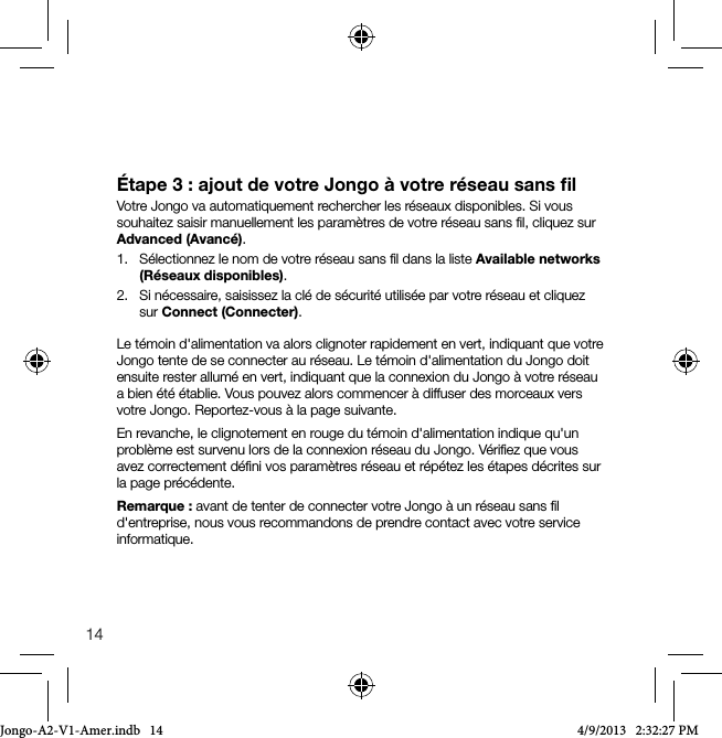 14&Eacute;tape 3 : ajout de votre Jongo &agrave; votre r&eacute;seau sans ﬁlVotre Jongo va automatiquement rechercher les r&eacute;seaux disponibles. Si vous souhaitez saisir manuellement les param&egrave;tres de votre r&eacute;seau sans ﬁl, cliquez sur Advanced (Avanc&eacute;).1.   S&eacute;lectionnez le nom de votre r&eacute;seau sans ﬁl dans la liste Available networks (R&eacute;seaux disponibles).2.   Si n&eacute;cessaire, saisissez la cl&eacute; de s&eacute;curit&eacute; utilis&eacute;e par votre r&eacute;seau et cliquez sur Connect (Connecter).Le t&eacute;moin d'alimentation va alors clignoter rapidement en vert, indiquant que votre Jongo tente de se connecter au r&eacute;seau. Le t&eacute;moin d'alimentation du Jongo doit ensuite rester allum&eacute; en vert, indiquant que la connexion du Jongo &agrave; votre r&eacute;seau a bien &eacute;t&eacute; &eacute;tablie. Vous pouvez alors commencer &agrave; diffuser des morceaux vers votre Jongo. Reportez-vous &agrave; la page suivante. En revanche, le clignotement en rouge du t&eacute;moin d'alimentation indique qu'un probl&egrave;me est survenu lors de la connexion r&eacute;seau du Jongo. V&eacute;riﬁez que vous avez correctement d&eacute;ﬁni vos param&egrave;tres r&eacute;seau et r&eacute;p&eacute;tez les &eacute;tapes d&eacute;crites sur la page pr&eacute;c&eacute;dente.Remarque: avant de tenter de connecter votre Jongo &agrave; un r&eacute;seau sans ﬁl d'entreprise, nous vous recommandons de prendre contact avec votre service informatique.Jongo-A2-V1-Amer.indb   14 4/9/2013   2:32:27 PM