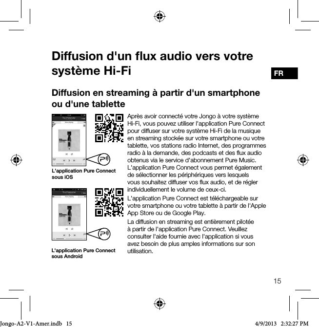 15FRDiffusion d'un ﬂux audio vers votre syst&egrave;me Hi-FiApr&egrave;s avoir connect&eacute; votre Jongo &agrave; votre syst&egrave;me Hi-Fi, vous pouvez utiliser l'application Pure Connect pour diffuser sur votre syst&egrave;me Hi-Fi de la musique en streaming stock&eacute;e sur votre smartphone ou votre tablette, vos stations radio Internet, des programmes radio &agrave; la demande, des podcasts et des ﬂux audio obtenus via le service d'abonnement Pure Music. L'application Pure Connect vous permet &eacute;galement de s&eacute;lectionner les p&eacute;riph&eacute;riques vers lesquels vous souhaitez diffuser vos ﬂux audio, et de r&eacute;gler individuellement le volume de ceux-ci.L'application Pure Connect est t&eacute;l&eacute;chargeable sur votre smartphone ou votre tablette &agrave; partir de l'Apple App Store ou de Google Play.La diffusion en streaming est enti&egrave;rement pilot&eacute;e &agrave; partir de l'application Pure Connect. Veuillez consulter l'aide fournie avec l'application si vous avez besoin de plus amples informations sur son utilisation.Diffusion en streaming &agrave; partir d'un smartphone ou d'une tabletteL'application Pure Connect sous AndroidL'application Pure Connect sous iOSJongo-A2-V1-Amer.indb   15 4/9/2013   2:32:27 PM
