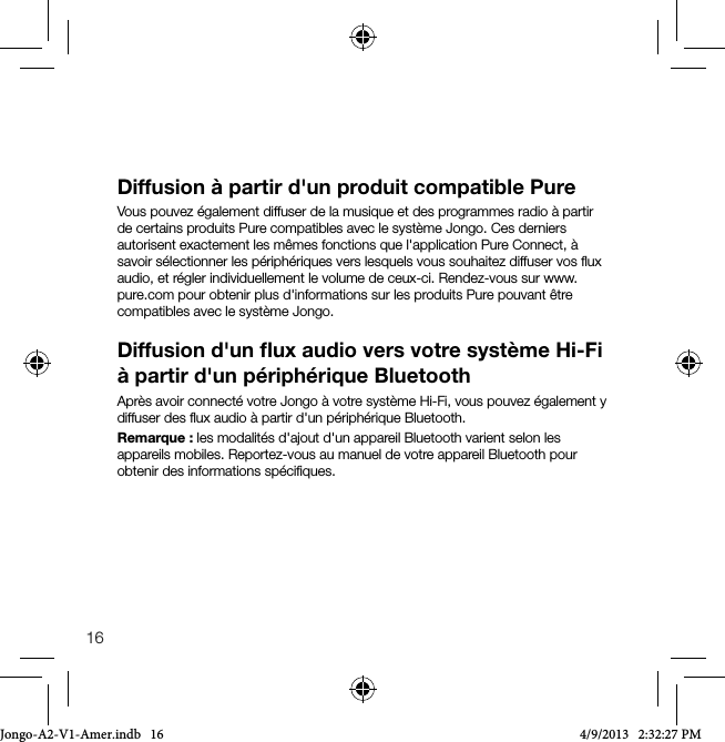 16Diffusion &agrave; partir d'un produit compatible PureVous pouvez &eacute;galement diffuser de la musique et des programmes radio &agrave; partir de certains produits Pure compatibles avec le syst&egrave;me Jongo. Ces derniers autorisent exactement les m&ecirc;mes fonctions que l'application Pure Connect, &agrave; savoir s&eacute;lectionner les p&eacute;riph&eacute;riques vers lesquels vous souhaitez diffuser vos ﬂux audio, et r&eacute;gler individuellement le volume de ceux-ci. Rendez-vous sur www.pure.com pour obtenir plus d'informations sur les produits Pure pouvant &ecirc;tre compatibles avec le syst&egrave;me Jongo. Diffusion d'un ﬂux audio vers votre syst&egrave;me Hi-Fi &agrave; partir d'un p&eacute;riph&eacute;rique BluetoothApr&egrave;s avoir connect&eacute; votre Jongo &agrave; votre syst&egrave;me Hi-Fi, vous pouvez &eacute;galement y diffuser des ﬂux audio &agrave; partir d'un p&eacute;riph&eacute;rique Bluetooth. Remarque: les modalit&eacute;s d'ajout d'un appareil Bluetooth varient selon les appareils mobiles. Reportez-vous au manuel de votre appareil Bluetooth pour obtenir des informations sp&eacute;ciﬁques.Jongo-A2-V1-Amer.indb   16 4/9/2013   2:32:27 PM