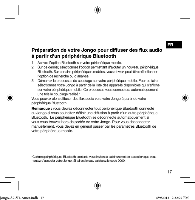 17FRPr&eacute;paration de votre Jongo pour diffuser des ﬂux audio &agrave; partir d'un p&eacute;riph&eacute;rique Bluetooth1.  Activez l'option Bluetooth sur votre p&eacute;riph&eacute;rique mobile.2.  Sur ce dernier, s&eacute;lectionnez l'option permettant d'ajouter un nouveau p&eacute;riph&eacute;rique Bluetooth. Sur certains p&eacute;riph&eacute;riques mobiles, vous devrez peut-&ecirc;tre s&eacute;lectionner l'option de recherche ou d'analyse.3.  D&eacute;marrez le processus de couplage sur votre p&eacute;riph&eacute;rique mobile. Pour ce faire, s&eacute;lectionnez votre Jongo &agrave; partir de la liste des appareils disponibles qui s'afﬁche sur votre p&eacute;riph&eacute;rique mobile. Ce processus vous connectera automatiquement une fois le couplage r&eacute;alis&eacute;.*Vous pouvez alors diffuser des ﬂux audio vers votre Jongo &agrave; partir de votre p&eacute;riph&eacute;rique Bluetooth.Remarque: vous devrez d&eacute;connecter tout p&eacute;riph&eacute;rique Bluetooth connect&eacute; au Jongo si vous souhaitez d&eacute;ﬁnir une diffusion &agrave; partir d'un autre p&eacute;riph&eacute;rique Bluetooth.  Le p&eacute;riph&eacute;rique Bluetooth se d&eacute;connecte automatiquement si vous vous trouvez hors de port&eacute;e de votre Jongo. Pour vous d&eacute;connecter manuellement, vous devez en g&eacute;n&eacute;ral passer par les param&egrave;tres Bluetooth de votre p&eacute;riph&eacute;rique mobile.* Certains p&eacute;riph&eacute;riques Bluetooth existants vous invitent &agrave; saisir un mot de passe lorsque vous tentez d'associer votre Jongo. Si tel est le cas, saisissez le code 0000.Jongo-A2-V1-Amer.indb   17 4/9/2013   2:32:27 PM