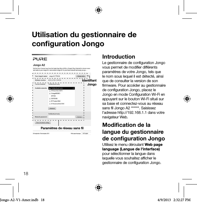 18Utilisation du gestionnaire de conﬁguration JongoIntroductionLe gestionnaire de conﬁguration Jongo vous permet de modiﬁer diff&eacute;rents param&egrave;tres de votre Jongo, tels que le nom sous lequel il est d&eacute;tect&eacute;, ainsi que de consulter la version de son ﬁrmware. Pour acc&eacute;der au gestionnaire de conﬁguration Jongo, placez le Jongo en mode Conﬁguration Wi-Fi en appuyant sur le bouton Wi-Fi situ&eacute; sur sa base et connectez-vous au r&eacute;seau sans ﬁl Jongo A2 ******. Saisissez l'adresse http://192.168.1.1 dans votre navigateur Web.Modiﬁcation de la langue du gestionnaire de conﬁguration JongoUtilisez le menu d&eacute;roulant Web page language (Langue de l'interface) pour s&eacute;lectionner la langue dans laquelle vous souhaitez afﬁcher le gestionnaire de conﬁguration Jongo.Param&egrave;tres de r&eacute;seau sans ﬁlIdentiﬁant JongoJongo-A2-V1-Amer.indb   18 4/9/2013   2:32:27 PM