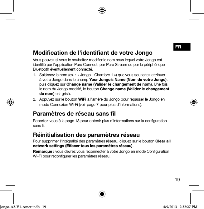 19FRModiﬁcation de l'identiﬁant de votre JongoVous pouvez si vous le souhaitez modiﬁer le nom sous lequel votre Jongo est identiﬁ&eacute; par l'application Pure Connect, par Pure Stream ou par le p&eacute;riph&eacute;rique Bluetooth &eacute;ventuellement connect&eacute;.1.   Saisissez le nom (ex. : &laquo;Jongo - Chambre 1&raquo;) que vous souhaitez attribuer &agrave; votre Jongo dans le champ Your Jongo&rsquo;s Name (Nom de votre Jongo), puis cliquez sur Change name (Valider le changement de nom). Une fois le nom du Jongo modiﬁ&eacute;, le bouton Change name (Valider le changement de nom) est gris&eacute;.2.   Appuyez sur le bouton WiFi &agrave; l'arri&egrave;re du Jongo pour repasser le Jongo en mode Connexion Wi-Fi (voir page 7 pour plus d'informations).Param&egrave;tres de r&eacute;seau sans ﬁlReportez-vous &agrave; la page 13 pour obtenir plus d'informations sur la conﬁguration sans ﬁl.R&eacute;initialisation des param&egrave;tres r&eacute;seauPour supprimer l'int&eacute;gralit&eacute; des param&egrave;tres r&eacute;seau, cliquez sur le bouton Clear all network settings (Effacer tous les param&egrave;tres r&eacute;seau).Remarque: vous devrez vous reconnecter &agrave; votre Jongo en mode Conﬁguration Wi-Fi pour reconﬁgurer les param&egrave;tres r&eacute;seau.Jongo-A2-V1-Amer.indb   19 4/9/2013   2:32:27 PM