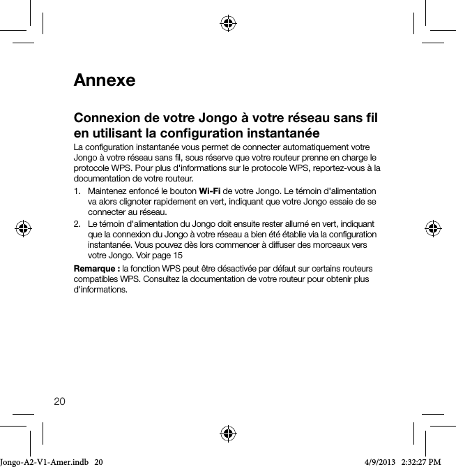 20AnnexeConnexion de votre Jongo &agrave; votre r&eacute;seau sans ﬁl en utilisant la conﬁguration instantan&eacute;eLa conﬁguration instantan&eacute;e vous permet de connecter automatiquement votre Jongo &agrave; votre r&eacute;seau sans ﬁl, sous r&eacute;serve que votre routeur prenne en charge le protocole WPS. Pour plus d'informations sur le protocole WPS, reportez-vous &agrave; la documentation de votre routeur.1.   Maintenez enfonc&eacute; le bouton Wi-Fi de votre Jongo. Le t&eacute;moin d'alimentation va alors clignoter rapidement en vert, indiquant que votre Jongo essaie de se connecter au r&eacute;seau.2.   Le t&eacute;moin d'alimentation du Jongo doit ensuite rester allum&eacute; en vert, indiquant que la connexion du Jongo &agrave; votre r&eacute;seau a bien &eacute;t&eacute; &eacute;tablie via la conﬁguration instantan&eacute;e. Vous pouvez d&egrave;s lors commencer &agrave; diffuser des morceaux vers votre Jongo. Voir page 15Remarque: la fonction WPS peut &ecirc;tre d&eacute;sactiv&eacute;e par d&eacute;faut sur certains routeurs compatibles WPS. Consultez la documentation de votre routeur pour obtenir plus d'informations.Jongo-A2-V1-Amer.indb   20 4/9/2013   2:32:27 PM