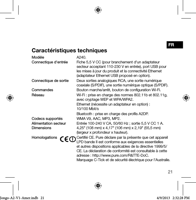 21FRCaract&eacute;ristiques techniquesMod&egrave;le   A240.Connectique d'entr&eacute;e  Fiche 5,5 V CC (pour branchement d'un adaptateur secteur acceptant 110-230 V en entr&eacute;e), port USB pour les mises &agrave; jour du produit et la connectivit&eacute; Ethernet (adaptateur Ethernet USB propos&eacute; en option).Connectique de sortie  Deux sorties analogiques RCA, une sortie num&eacute;rique coaxiale (S/PDIF), une sortie num&eacute;rique optique (S/PDIF).Commandes    Bouton marche/arr&ecirc;t, bouton de conﬁguration Wi-Fi.R&eacute;seau   Wi-Fi : prise en charge des normes 802.11b et 802.11g, avec cryptage WEP et WPA/WPA2.   Ethernet (n&eacute;cessite un adaptateur en option): 10/100Mbit/s   Bluetooth: prise en charge des proﬁls A2DP.Codecs support&eacute;s     WMA V9, AAC, MP3, MP2.Alimentation secteur   Entr&eacute;e 100-240 V CA, 50/60 Hz ; sortie 5,5 V CC 1 A. Dimensions     4,25" (108 mm) x 4,17" (106 mm) x 2,19" (55,5 mm) (largeur x profondeur x hauteur).Homologations    Certiﬁ&eacute; CE. Pure d&eacute;clare par la pr&eacute;sente que cet appareil LPD bande II est conforme aux exigences essentielles et autres dispositions applicables de la directive 1999/5/CE. La d&eacute;claration de conformit&eacute; est consultable &agrave; cette adresse : http://www.pure.com/R&amp;TTE-DoC.    Marquage C-Tick et de s&eacute;curit&eacute; &eacute;lectrique pour l'Australie.Jongo-A2-V1-Amer.indb   21 4/9/2013   2:32:28 PM