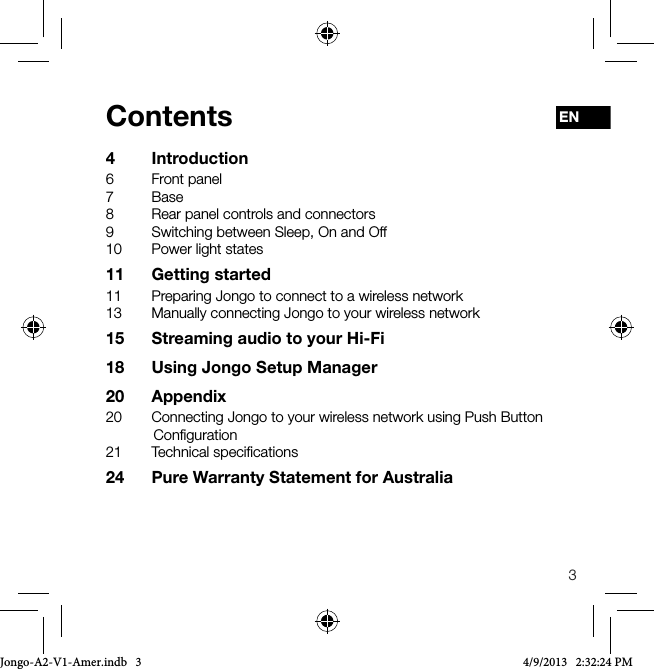3ENContents4 Introduction6  Front panel7 Base8  Rear panel controls and connectors9  Switching between Sleep, On and Off10  Power light states11  Getting started11  Preparing Jongo to connect to a wireless network13  Manually connecting Jongo to your wireless network15  Streaming audio to your Hi-Fi18  Using Jongo Setup Manager20 Appendix20  Connecting Jongo to your wireless network using Push Button Conﬁguration21  Technical speciﬁcations24  Pure Warranty Statement for AustraliaJongo-A2-V1-Amer.indb   3 4/9/2013   2:32:24 PM