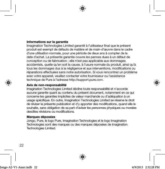 22Informations sur la garantieImagination Technologies Limited garantit &agrave; l&rsquo;utilisateur final que le pr&eacute;sent produit est exempt de d&eacute;fauts de mati&egrave;re et de main-d&rsquo;&oelig;uvre dans le cadre d&rsquo;une utilisation normale, pour une p&eacute;riode de deux ans &agrave; compter de la date d&rsquo;achat. La pr&eacute;sente garantie couvre les pannes dues &agrave; un d&eacute;faut de conception ou de fabrication; elle n'est pas applicable aux dommages accidentels, quelle qu'en soit la cause, &agrave; l'usure normale du produit, ainsi qu'&agrave; tous les dommages dus &agrave; la n&eacute;gligence et aux interventions, modifications ou r&eacute;parations effectu&eacute;es sans notre autorisation. Si vous rencontrez un probl&egrave;me avec votre appareil, veuillez contacter votre fournisseur ou l'assistance technique de Pure &agrave; l'adresse http://support.pure.com.Avis de non-responsabilit&eacute;Imagination Technologies Limited d&eacute;cline toute responsabilit&eacute; et n'accorde aucune garantie quant au contenu du pr&eacute;sent document, notamment en ce qui concerne les garanties implicites de valeur marchande ou d&rsquo;ad&eacute;quation &agrave; un usage sp&eacute;ciﬁque. En outre, Imagination Technologies Limited se r&eacute;serve le droit de r&eacute;viser la pr&eacute;sente publication et d&rsquo;y apporter des modiﬁcations, quand elle le souhaite, sans obligation de sa part d'aviser les personnes physiques ou morales desdites r&eacute;visions ou modiﬁcations.Marques d&eacute;pos&eacute;esJongo, Pure, le logo Pure, Imagination Technologies et le logo Imagination Technologies sont des marques ou des marques d&eacute;pos&eacute;es de Imagination Technologies Limited.Jongo-A2-V1-Amer.indb   22 4/9/2013   2:32:28 PM