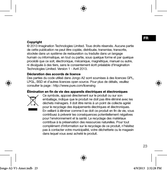 23FRCopyright&copy; 2013 Imagination Technologies Limited. Tous droits r&eacute;serv&eacute;s. Aucune partie de cette publication ne peut &ecirc;tre copi&eacute;e, distribu&eacute;e, transmise, transcrite, stock&eacute;e dans un syst&egrave;me de restauration ou traduite dans un langage humain ou informatique, en tout ou partie, sous quelque forme et par quelque proc&eacute;d&eacute; que ce soit, &eacute;lectronique, m&eacute;canique, magn&eacute;tique, manuel ou autre, ni divulgu&eacute;e &agrave; des tiers, sans le consentement &eacute;crit pr&eacute;alable d'Imagination Technologies Limited. Version 1 - Avril 2013.D&eacute;claration des accords de licenceDes parties du code utilis&eacute; dans Jongo A2 sont soumises &agrave; des licences GPL, LPGL, BSD et d'autres licences open source. Pour plus de d&eacute;tails, veuillez consulter la page: http://www.pure.com/licensing&Eacute;limination en ﬁn de vie des appareils &eacute;lectriques et &eacute;lectroniquesCe symbole, appos&eacute; directement sur le produit ou sur son emballage, indique que le produit ne doit pas &ecirc;tre &eacute;limin&eacute; avec les d&eacute;chets m&eacute;nagers. Il doit &ecirc;tre remis &agrave; un point de collecte agr&eacute;&eacute; pour le recyclage des &eacute;quipements &eacute;lectriques et &eacute;lectroniques. En veillant &agrave; &eacute;liminer comme il se doit ce produit en ﬁn de vie, vous contribuez &agrave; pr&eacute;venir les cons&eacute;quences potentiellement n&eacute;gatives pour l'environnement et la sant&eacute;. Le recyclage des mat&eacute;riaux contribue &agrave; la pr&eacute;servation des ressources naturelles. Pour tout compl&eacute;ment d'information sur le recyclage de ce produit, n'h&eacute;sitez pas &agrave; contacter votre municipalit&eacute;, votre d&eacute;chetterie ou le magasin dans lequel vous avez achet&eacute; le produit.Jongo-A2-V1-Amer.indb   23 4/9/2013   2:32:28 PM
