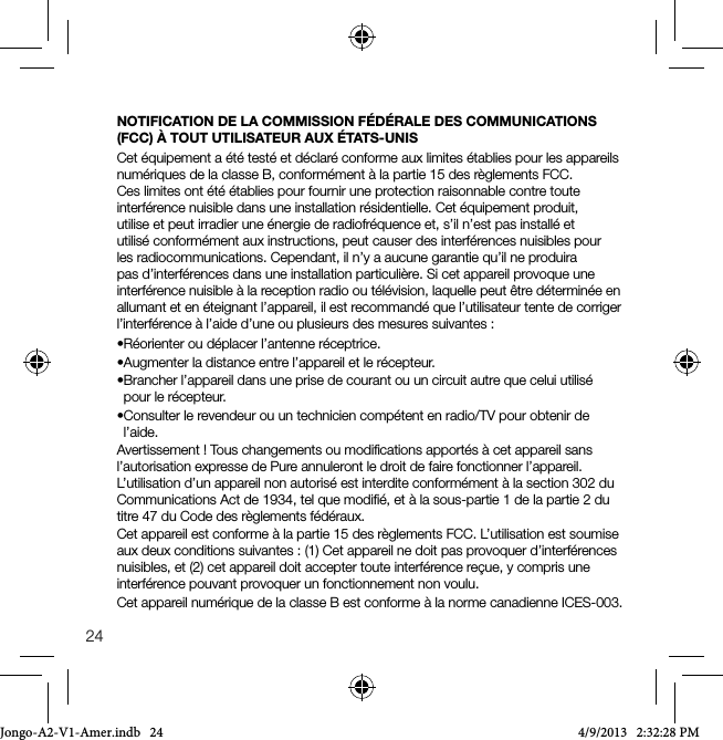 24NOTIFICATION DE LA COMMISSION F&Eacute;D&Eacute;RALE DES COMMUNICATIONS (FCC) &Agrave; TOUT UTILISATEUR AUX &Eacute;TATS-UNISCet &eacute;quipement a &eacute;t&eacute; test&eacute; et d&eacute;clar&eacute; conforme aux limites &eacute;tablies pour les appareils num&eacute;riques de la classe B, conform&eacute;ment &agrave; la partie 15 des r&egrave;glements FCC. Ces limites ont &eacute;t&eacute; &eacute;tablies pour fournir une protection raisonnable contre toute interf&eacute;rence nuisible dans une installation r&eacute;sidentielle. Cet &eacute;quipement produit, utilise et peut irradier une &eacute;nergie de radiofr&eacute;quence et, s&rsquo;il n&rsquo;est pas install&eacute; et utilis&eacute; conform&eacute;ment aux instructions, peut causer des interf&eacute;rences nuisibles pour les radiocommunications. Cependant, il n&rsquo;y a aucune garantie qu&rsquo;il ne produira pas d&rsquo;interf&eacute;rences dans une installation particuli&egrave;re. Si cet appareil provoque une interf&eacute;rence nuisible &agrave; la reception radio ou t&eacute;l&eacute;vision, laquelle peut &ecirc;tre d&eacute;termin&eacute;e en allumant et en &eacute;teignant l&rsquo;appareil, il est recommand&eacute; que l&rsquo;utilisateur tente de corriger l&rsquo;interf&eacute;rence &agrave; l&rsquo;aide d&rsquo;une ou plusieurs des mesures suivantes :&bull;R&eacute;orienteroud&eacute;placerl&rsquo;antenner&eacute;ceptrice.&bull;Augmenterladistanceentrel&rsquo;appareiletler&eacute;cepteur.&bull;Brancherl&rsquo;appareildansuneprisedecourantouuncircuitautrequeceluiutilis&eacute;pour le r&eacute;cepteur.&bull;Consulterlerevendeurouuntechniciencomp&eacute;tentenradio/TVpourobtenirdel&rsquo;aide.Avertissement ! Tous changements ou modiﬁcations apport&eacute;s &agrave; cet appareil sans l&rsquo;autorisation expresse de Pure annuleront le droit de faire fonctionner l&rsquo;appareil. L&rsquo;utilisation d&rsquo;un appareil non autoris&eacute; est interdite conform&eacute;ment &agrave; la section 302 du Communications Act de 1934, tel que modiﬁ&eacute;, et &agrave; la sous-partie 1 de la partie 2 du titre 47 du Code des r&egrave;glements f&eacute;d&eacute;raux.Cet appareil est conforme &agrave; la partie 15 des r&egrave;glements FCC. L&rsquo;utilisation est soumise aux deux conditions suivantes : (1) Cet appareil ne doit pas provoquer d&rsquo;interf&eacute;rences nuisibles, et (2) cet appareil doit accepter toute interf&eacute;rence re&ccedil;ue, y compris une interf&eacute;rence pouvant provoquer un fonctionnement non voulu.Cet appareil num&eacute;rique de la classe B est conforme &agrave; la norme canadienne ICES-003.Jongo-A2-V1-Amer.indb   24 4/9/2013   2:32:28 PM