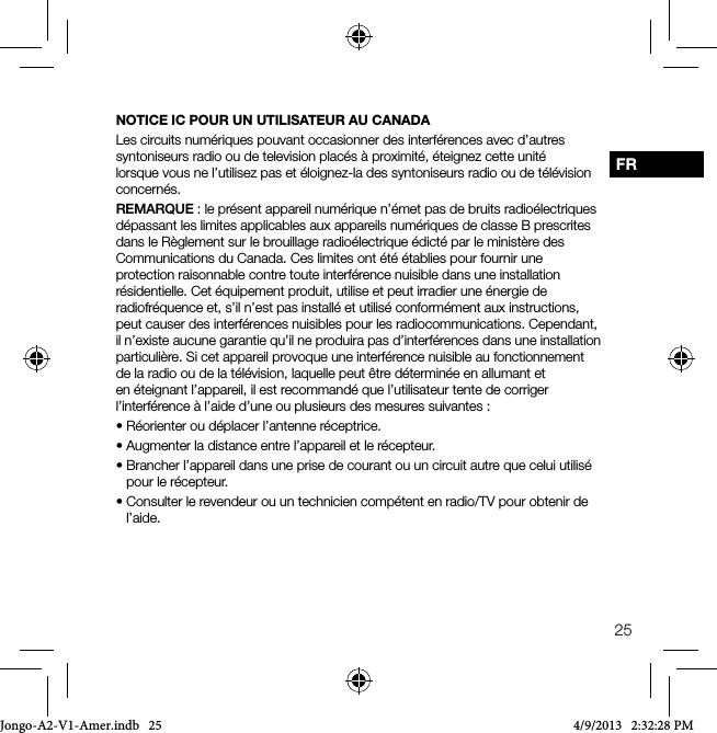25FRNOTICE IC POUR UN UTILISATEUR AU CANADALes circuits num&eacute;riques pouvant occasionner des interf&eacute;rences avec d&rsquo;autres syntoniseurs radio ou de television plac&eacute;s &agrave; proximit&eacute;, &eacute;teignez cette unit&eacute; lorsque vous ne l&rsquo;utilisez pas et &eacute;loignez-la des syntoniseurs radio ou de t&eacute;l&eacute;vision concern&eacute;s.REMARQUE : le pr&eacute;sent appareil num&eacute;rique n&rsquo;&eacute;met pas de bruits radio&eacute;lectriques d&eacute;passant les limites applicables aux appareils num&eacute;riques de classe B prescrites dans le R&egrave;glement sur le brouillage radio&eacute;lectrique &eacute;dict&eacute; par le minist&egrave;re des Communications du Canada. Ces limites ont &eacute;t&eacute; &eacute;tablies pour fournir une protection raisonnable contre toute interf&eacute;rence nuisible dans une installation r&eacute;sidentielle. Cet &eacute;quipement produit, utilise et peut irradier une &eacute;nergie de radiofr&eacute;quence et, s&rsquo;il n&rsquo;est pas install&eacute; et utilis&eacute; conform&eacute;ment aux instructions, peut causer des interf&eacute;rences nuisibles pour les radiocommunications. Cependant, il n&rsquo;existe aucune garantie qu&rsquo;il ne produira pas d&rsquo;interf&eacute;rences dans une installation particuli&egrave;re. Si cet appareil provoque une interf&eacute;rence nuisible au fonctionnement de la radio ou de la t&eacute;l&eacute;vision, laquelle peut &ecirc;tre d&eacute;termin&eacute;e en allumant et en &eacute;teignant l&rsquo;appareil, il est recommand&eacute; que l&rsquo;utilisateur tente de corriger l&rsquo;interf&eacute;rence &agrave; l&rsquo;aide d&rsquo;une ou plusieurs des mesures suivantes :&bull;R&eacute;orienteroud&eacute;placerl&rsquo;antenner&eacute;ceptrice.&bull;Augmenterladistanceentrel&rsquo;appareiletler&eacute;cepteur.&bull;Brancherl&rsquo;appareildansuneprisedecourantouuncircuitautrequeceluiutilis&eacute;pour le r&eacute;cepteur.&bull;Consulterlerevendeurouuntechniciencomp&eacute;tentenradio/TVpourobtenirdel&rsquo;aide.Jongo-A2-V1-Amer.indb   25 4/9/2013   2:32:28 PM
