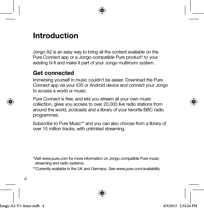 4IntroductionJongo A2 is an easy way to bring all the content available on the Pure Connect app or a Jongo-compatible Pure product* to your existing hi-ﬁ and make it part of your Jongo multiroom system. Get connectedImmersing yourself in music couldn&rsquo;t be easier. Download the Pure Connect app via your iOS or Android device and connect your Jongo to access a world or music.Pure Connect is free, and lets you stream all your own music collection, gives you access to over 20,000 live radio stations from around the world, podcasts and a library of your favorite BBC radio programmes.Subscribe to Pure Music** and you can also choose from a library of over 15 million tracks, with unlimited streaming.*Visit www.pure.com for more information on Jongo compatible Pure music     streaming and radio systems.**Currently available in the UK and Germany. See www.pure.com/availabilityJongo-A2-V1-Amer.indb   4 4/9/2013   2:32:24 PM