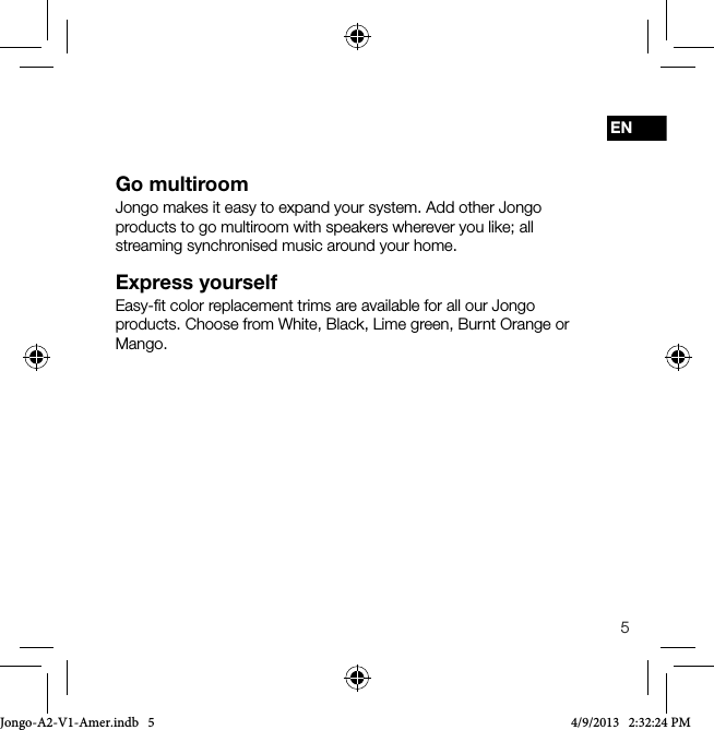 5ENGo multiroomJongo makes it easy to expand your system. Add other Jongo products to go multiroom with speakers wherever you like; all streaming synchronised music around your home.Express yourselfEasy-ﬁt color replacement trims are available for all our Jongo products. Choose from White, Black, Lime green, Burnt Orange or Mango.Jongo-A2-V1-Amer.indb   5 4/9/2013   2:32:24 PM