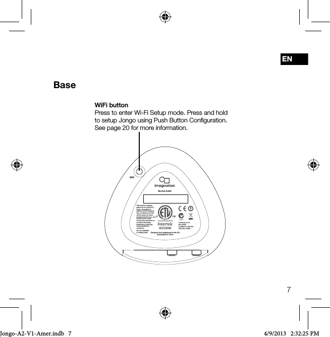 7ENBase4000696Conforms to UL Std. 60065Certiﬁed to CSA Std. C22.2 No. 60065This device complies with Par t 15 of the FCC Rules. Op eration is subject to t he following two condi tions: (1) This device may n ot cause harmful i nterferenc e, and (2) this devi ce must accept any i nterferenc e received, including interfe rence that may cause und esired operation.FCC ID: X280068IC: 8864A-0068 Designed and engineered in the UKAssembled in ChinaWiFiModel A 240WiFi buttonPress to enter Wi-Fi Setup mode. Press and hold to setup Jongo using Push Button Conﬁguration. See page 20 for more information.Jongo-A2-V1-Amer.indb   7 4/9/2013   2:32:25 PM