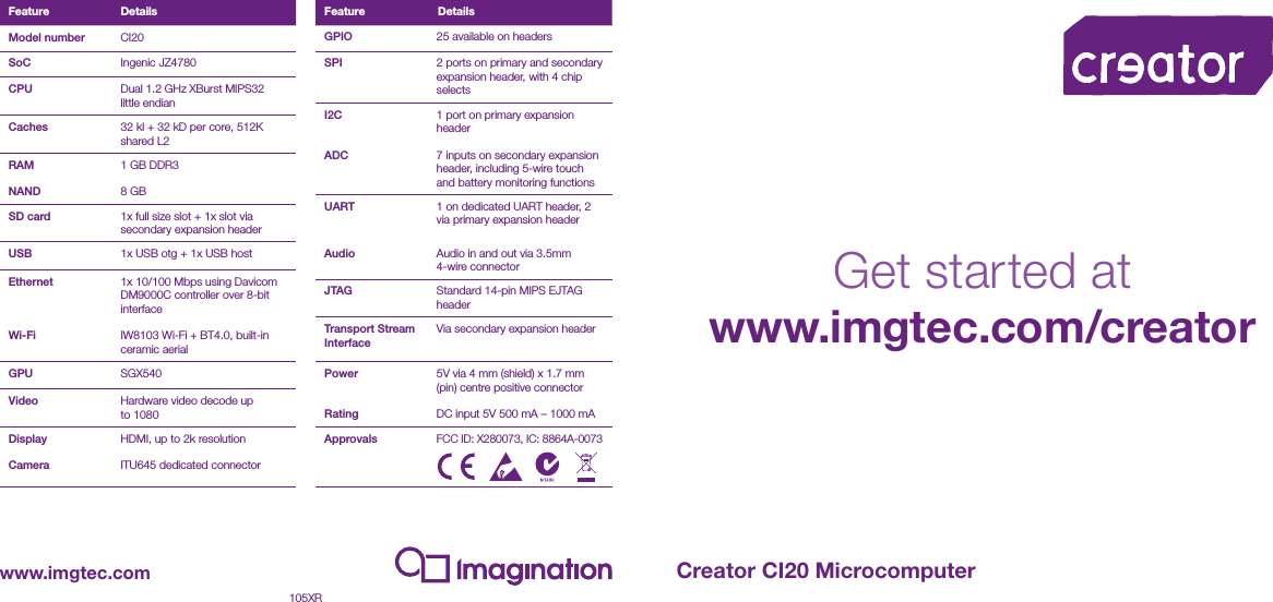 Feature DetailsModel number CI20SoC Ingenic JZ4780CPU Dual 1.2 GHz XBurst MIPS32 little endianCaches 32 kl + 32 kD per core, 512K shared L2RAMNAND1 GB DDR38 GBSD card 1x full size slot + 1x slot via secondary expansion headerUSB 1x USB otg + 1x USB host Ethernet  Wi-Fi1x 10/100 Mbps using Davicom DM9000C controller over 8-bit interfaceIW8103 Wi-Fi + BT4.0, built-in ceramic aerialGPU SGX540Video Hardware video decode up to 1080DisplayCameraHDMI, up to 2k resolutionITU645 dedicated connectorGPIO 25 available on headersSPI 2 ports on primary and secondary expansion header, with 4 chip selectsI2C ADC1 port on primary expansion header7 inputs on secondary expansion header, including 5-wire touch and battery monitoring functionsUART Audio1 on dedicated UART header, 2 via primary expansion headerAudio in and out via 3.5mm 4-wire connectorJTAG Standard 14-pin MIPS EJTAG headerTransport Stream InterfaceVia secondary expansion headerPower Rating5V via 4 mm (shield) x 1.7 mm (pin) centre positive connectorDC input 5V 500 mA &ndash; 1000 mAApprovalsFCC ID: X280073, IC: 8864A-0073Feature Detailswww.imgtec.com105XRCreator CI20 MicrocomputerGet started atwww.imgtec.com/creator