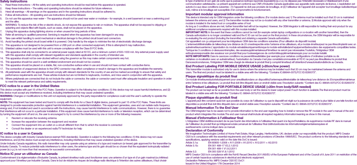 Safety instructions1.  Read these instructions &ndash; All the safety and operating instructions should be read before this apparatus is operated.2.  Keep these instructions &ndash; The safety and operating instructions should be retained for future reference.3.  Heed all warnings &ndash; All warnings on the apparatus and in the operating instructions should be adhered to.4.  Follow all instructions &ndash; All operating and use instructions should be followed.5.  Do not use this apparatus near water &ndash; The apparatus should not be used near water or moisture &ndash; for example, in a wet basement or near a swimming pool and the alike.6.  WARNING: To reduce the risk of ﬁre or electric shock, do not expose this apparatus to rain or moisture. The apparatus shall not be exposed to dripping or splashing and objects ﬁlled with liquids, such as vases, shall not be placed on the apparatus.7.  Unplug this apparatus during lightning storms or when unused for long periods of time.8.  Refer all servicing to qualiﬁed personnel. Servicing is required when the apparatus has been damaged in any way.9.  Take care whilst handling to avoid mechanical or electrical damage to the printed circuit board and connectors.10.  Avoid handling the printed circuit board while it is powered. Only handle by the edges to minimise the risk of electrostatic discharge damage.11.  This apparatus is not designed to be powered from a USB port on other connected equipment, if this is attempted it may malfunction.12.  Shielded cables must be used with this unit to ensure compliance with the Class B FCC limits.13.  This apparatus shall only be connected to an external power supply rated at 5V DC, and a minimum current of 500&ndash;1000 mA. Any external power supply used with this apparatus shall comply with relevant regulations and standards applicable in the country of intended use.14.  This apparatus should not be over-clocked without using the governor as this may make certain components very hot.15.  This apparatus should be used in a well ventilated environment and should not be covered.16.  This apparatus should be placed on a stable, ﬂat, non-conductive surface when in use and should not have contact with conductive items.17.  The connection of unapproved devices to the GPIO connector may affect compliance or result in damage to the apparatus and invalidate the warranty.18.  All peripherals used with the apparatus should comply with relevant standards for the country of use and be marked accordingly to ensure that safety and performance requirements are met. These articles include but are not limited to keyboards, monitors, and mice used in conjunction with the apparatus.19.  Where peripherals are connected that do not include the cable or connector, the cable or connector used must offer adequate insulation and operation in order to meet the relevant performance and safety requirements.FCC notice to a user in the United StatesThis device complies with part 15 of the FCC Rules. Operation is subject to the following two conditions: (1) this device may not cause harmful interference, and (2) this device must accept any interference received, including interference that may cause undesired operation.WARNING: Changes or modiﬁcations to this unit not expressly approved by the party responsible for compliance could void the user&rsquo;s authority to operate the equipment.NOTE: This equipment has been tested and found to comply with the limits for a Class B digital device, pursuant to part 15 of the FCC Rules. These limits are designed to provide reasonable protection against harmful interference in a residential installation. This equipment generates, uses and can radiate radio frequency energy and, if not installed and used in accordance with the instructions, may cause harmful interference to radio communications. However, there is no guarantee that interference will not occur in a particular installation. If this equipment does cause harmful interference to radio or television reception, which can be determined by turning the equipment off and on, the user is encouraged to try to correct the interference by one or more of the following measures:&bull;  Reorient or relocate the receiving antenna&bull;  Increase the separation between the equipment and receiver&bull;  Connect the equipment into an outlet on a circuit different from that to which the receiver is connected&bull;  Consult the dealer or an experienced radio/TV technician for helpIC notice to a user in CanadaThis device complies with Industry Canada licence-exempt RSS standard(s). Operation is subject to the following two conditions: (1) this device may not cause interference, and (2) this device must accept any interference, including interference that may cause undesired operation of the device.Under Industry Canada regulations, this radio transmitter may only operate using an antenna of a type and maximum (or lesser) gain approved for the transmitter by Industry Canada. To reduce potential radio interference to other users, the antenna type and its gain should be so chosen that the equivalent isotropically radiated power (e.i.r.p.) is not more than that necessary for successful communication.Notice IC pour un utilisateur au CanadaConform&eacute;ment &agrave; la r&eacute;glementation d&rsquo;Industrie Canada, le pr&eacute;sent &eacute;metteur radio peut fonctionner avec une antenne d&rsquo;un type et d&rsquo;un gain maximal (ou inf&eacute;rieur) approuv&eacute; pour l&rsquo;&eacute;metteur par Industrie Canada. Dans le but de r&eacute;duire les risques de brouillage radio &eacute;lectrique &agrave; l&rsquo;intention des autres utilisateurs, il faut choisir le type d&rsquo;antenne et son gain de sorte que la puissance isotrope rayonn&eacute;e &eacute;quivalente (p.i.r.e.) ne d&eacute;passe pas l&rsquo;intensit&eacute; n&eacute;cessaire &agrave; l&rsquo;&eacute;tablissement d&rsquo;une communication satisfaisante. Le pr&eacute;sent appareil est conforme aux CNR d&rsquo;Industrie Canada applicables aux appareils radio exempts de licence. L&rsquo;exploitation est autoris &eacute; e aux deux conditions suivantes : (1) l&rsquo;appareil ne doit pas produire de brouillage, et (2) l&rsquo;utilisateur de l&rsquo;appareil doit accepter tout brouillage radio&eacute;lectrique subi, m&ecirc;me si le brouillage est susceptible d&rsquo;en compromettre le fonctionnement.Important modular approval informationThis device is intended only for OEM integrators under the following conditions: (For module device use) 1) The antenna must be installed such that 20 cm is maintained between the antenna and users, and 2) The transmitter module may not be co-located with any other transmitter or antenna. 3) Module approval valid only when the module is installed in the tested host or compatible series of hostAs long as 3 conditions above are met, further transmitter test will not be required. However, the OEM integrator is still responsible for testing their end-product for any additional compliance requirements required with this module installed.IMPORTANT NOTE: In the event that these conditions cannot be met (for example certain laptop conﬁgurations or co-location with another transmitter), then the Canada authorization is no longer considered valid and the IC ID can not be used on the ﬁnal product. In these circumstances, the OEM integrator will be responsible for re-evaluating the end product (including the transmitter) and obtaining a separate Canada authorization.Cet appareilest con &ccedil;u uniquement pour les int&eacute;grateurs OEM dans les conditions suivantes: (Pour utilisation de dispositif module)L&rsquo;antennedoit&ecirc;treinstall&eacute;e de tellesortequ&rsquo;une distance de 20 cmestrespect&eacute;e entre l&rsquo;antenne et les utilisateurs, etLe module &eacute;metteurpeut ne pas &ecirc;treco&iuml;mplant&eacute; avec un autre&eacute;metteurouantenne.L&rsquo;approbation du module estvalableuniquementlorsque le module estinstalledansl&rsquo;equipementtesteoudans des equipements compatibles testes.Tantque les 3 conditions ci-dessussontremplies, des essaissuppl&eacute;mentairessurl&rsquo;&eacute;metteur ne seront pas n&eacute;cessaires.Toutefois, l&rsquo;int&eacute;grateur OEM esttoujoursresponsable des essaissur son produit ﬁnal pour toutesexigences de conformit&eacute;suppl&eacute;mentairesrequis pour ce module install&eacute;.NOTE IMPORTANTE: Dans le caso&ugrave;ces conditions ne peuvent&ecirc;tresatisfaites (par exemple pour certaines conﬁgurations d&rsquo;ordinateur portable ou de certaines co-localisation avec un autre&eacute;metteur), l&rsquo;autorisation du Canada n&rsquo;est plus consid&eacute;r&eacute;commevalide et l&rsquo;ID IC ne peut pas &ecirc;treutilis&eacute;sur le produit ﬁnal. Danscescirconstances, l&rsquo;int&eacute;grateur OEM sera charg&eacute; de r&eacute;&eacute;valuer le produit ﬁnal (y comprisl&rsquo;&eacute;metteur) etl&rsquo;obtentiond&rsquo;uneautorisationdistincte au Canada.End Product Labeling FOR MOBILE DEVICE USAGE (>20cm/low power)This transmitter module is authorized only for use in device where the antenna may be installed such that 20 cm may be maintained between the antenna and users. The ﬁnal end product must be labeled in a visible area with the following: &ldquo;Contains IC:8864A-0073,FCC ID:X280073&rdquo;.Plaque signal&eacute;tique du produit ﬁnalCe module &eacute;metteurestautoris&eacute;uniquement pour uneutilisationdans un dispositifo&ugrave;l&rsquo;antennepeut&ecirc;treinstall&eacute;e de tellesortequ&rsquo;une distance de 20cmpeut&ecirc;tremaintenue entre l&rsquo;antenne et les utilisateurs. Le produit ﬁnal doit &ecirc;tre &eacute;tiquet&eacute; dans un endroit visible avec l&rsquo;inscription suivante: &ldquo;Contient des IC: 8864A-0073,FCC ID:X280073&rdquo;.End Product Labeling FOR PORTABLE DEVICE USAGE (<20m from body/SAR needed)The product can be kept as far as possible from the user body or set the device to lower output power if such function is available.The ﬁnal end product must be labeled in a visible area with the following: &ldquo;Contains IC: 8864A-0073,FCC ID:X280073&rdquo;.Plaque signal&eacute;tique du produit ﬁnalL&rsquo;appareil peut &ecirc;tre conserv&eacute; aussi loin que possible du corps de l&rsquo;utilisateur ou que le dispositif est r&eacute;gl&eacute; sur la puissance de sortie la plus faible si une telle fonction est disponible.Le produit ﬁnal doit &ecirc;tre &eacute;tiquet&eacute; dans un endroit visible avec l&rsquo;inscription suivante: &ldquo;Contient des IC: 8864A-0073,FCC ID:X280073&rdquo;.Manual Information To the End UserThe OEM integrator has to be aware not to provide information to the end user regarding how to install or remove this RF module in the user&rsquo;s manual of the end product which integrates this module.The end user manual shall include all required regulatory information/warning as show in this manual.Manuel d&rsquo;information &agrave; l&rsquo;utilisateur ﬁnalL&rsquo;int&eacute;grateur OEM doit&ecirc;treconscient de ne pas fournir des informations &agrave; l&rsquo;utilisateur ﬁnal quant &agrave; la fa&ccedil;ond&rsquo;installerou de supprimerce module RF dans le manuel de l&rsquo;utilisateur du produit ﬁnal qui int&egrave;grecemodule.Lemanuel de l&rsquo;utilisateur ﬁnal doitincluretoutes les informationsr&eacute;glementairesrequises et avertissements comme indiqu&eacute; dans ce manuel.Declaration of ConformityWe Imagination Technologies Limited of Home Park Estate, Kings Langley, Hertfordshire, UK; declare under our responsibility that the product: MIPS Creator CI20 is in compliance with the essential requirements and other relevant provisions of Directive 1999/5/EC. The product conforms to the following standards and speciﬁcations, applying versions valid on the date this DoC is issued:Article 3.1a:  EN 60905-1:2006 + A11:2009 + A1:2010 + A12:2011 + A2:2013Article 3.1b:  EN 301 489-17 V2.2.1:2012    EN 301 489-1 V1.9.2:2011Article 3.2:  EN 300 328 V1.8.1:2012MIPS Creator CI20 is in compliance with the RoHS Recast Directive 2011/65/EU of the European Parliament and of the Council of 8 June 2011 on restriction of the use of certain hazardous substances in electrical and electronic equipment.Declaration Reference No: MIPS Creator CI20 EC DoC1Issued in the United Kingdom 17th December 2014