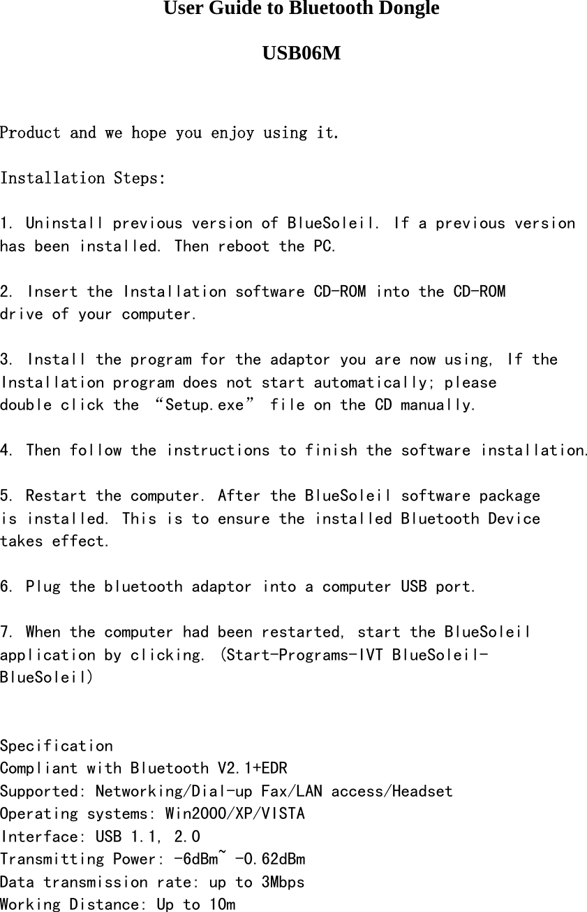    User Guide to Bluetooth Dongle   USB06M   Product and we hope you enjoy using it.  Installation Steps:  1. Uninstall previous version of BlueSoleil. If a previous version has been installed. Then reboot the PC.  2. Insert the Installation software CD-ROM into the CD-ROM drive of your computer.  3. Install the program for the adaptor you are now using, If the Installation program does not start automatically; please double click the &ldquo;Setup.exe&rdquo; file on the CD manually.  4. Then follow the instructions to finish the software installation.  5. Restart the computer. After the BlueSoleil software package is installed. This is to ensure the installed Bluetooth Device takes effect.  6. Plug the bluetooth adaptor into a computer USB port.  7. When the computer had been restarted, start the BlueSoleil application by clicking. (Start-Programs-IVT BlueSoleil- BlueSoleil)   Specification Compliant with Bluetooth V2.1+EDR Supported: Networking/Dial-up Fax/LAN access/Headset Operating systems: Win2000/XP/VISTA Interface: USB 1.1, 2.0 Transmitting Power: -6dBm~ -0.62dBm  Data transmission rate: up to 3Mbps Working Distance: Up to 10m  
