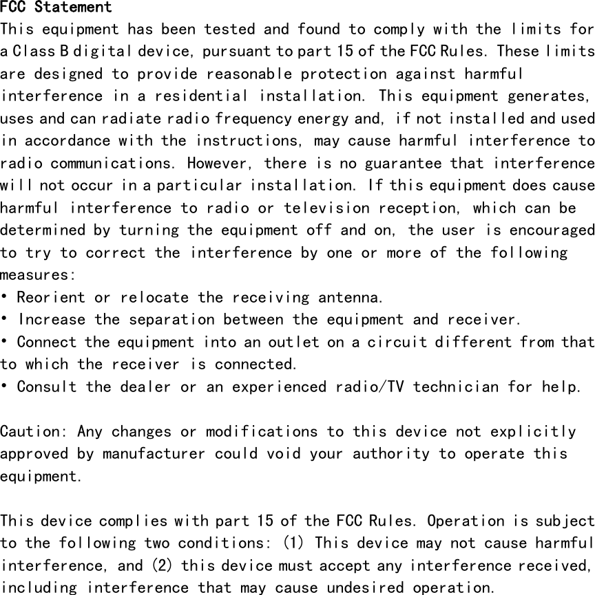    FCC Statement This equipment has been tested and found to comply with the limits for a Class B digital device, pursuant to part 15 of the FCC Rules. These limits are designed to provide reasonable protection against harmful interference in a residential installation. This equipment generates, uses and can radiate radio frequency energy and, if not installed and used in accordance with the instructions, may cause harmful interference to radio communications. However, there is no guarantee that interference will not occur in a particular installation. If this equipment does cause harmful interference to radio or television reception, which can be determined by turning the equipment off and on, the user is encouraged to try to correct the interference by one or more of the following measures: &bull; Reorient or relocate the receiving antenna. &bull; Increase the separation between the equipment and receiver. &bull; Connect the equipment into an outlet on a circuit different from that to which the receiver is connected. &bull; Consult the dealer or an experienced radio/TV technician for help.  Caution: Any changes or modifications to this device not explicitly approved by manufacturer could void your authority to operate this equipment.  This device complies with part 15 of the FCC Rules. Operation is subject to the following two conditions: (1) This device may not cause harmful interference, and (2) this device must accept any interference received, including interference that may cause undesired operation.  