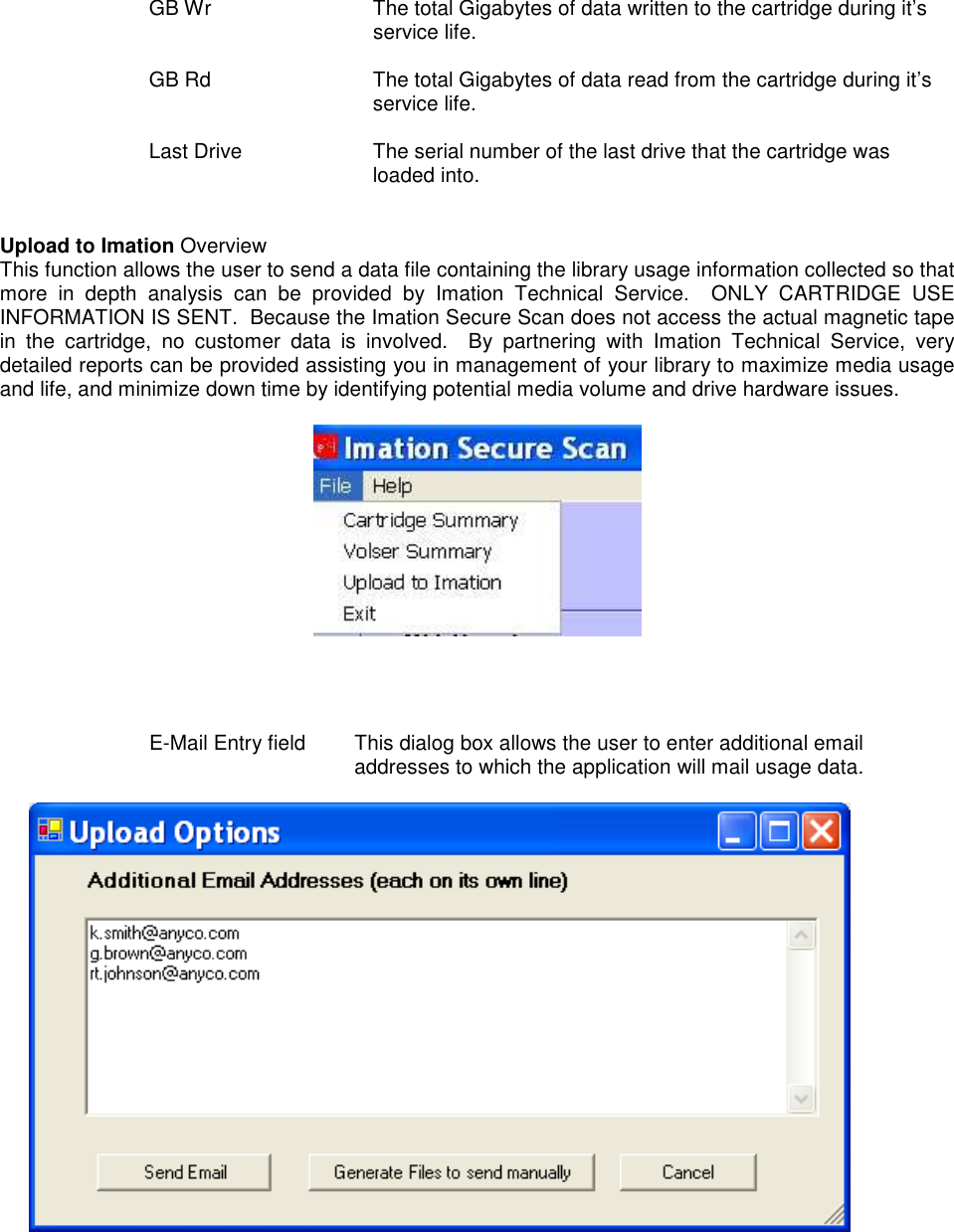  GB Wr  The total Gigabytes of data written to the cartridge during it’s service life.  GB Rd  The total Gigabytes of data read from the cartridge during it’s service life.  Last Drive  The serial number of the last drive that the cartridge was loaded into.   Upload to Imation Overview   This function allows the user to send a data file containing the library usage information collected so that more  in  depth  analysis  can  be  provided  by  Imation  Technical  Service.    ONLY  CARTRIDGE  USE INFORMATION IS SENT.  Because the Imation Secure Scan does not access the actual magnetic tape in  the  cartridge,  no  customer  data  is  involved.    By  partnering  with  Imation  Technical  Service,  very detailed reports can be provided assisting you in management of your library to maximize media usage and life, and minimize down time by identifying potential media volume and drive hardware issues.       E-Mail Entry field  This dialog box allows the user to enter additional email addresses to which the application will mail usage data.       