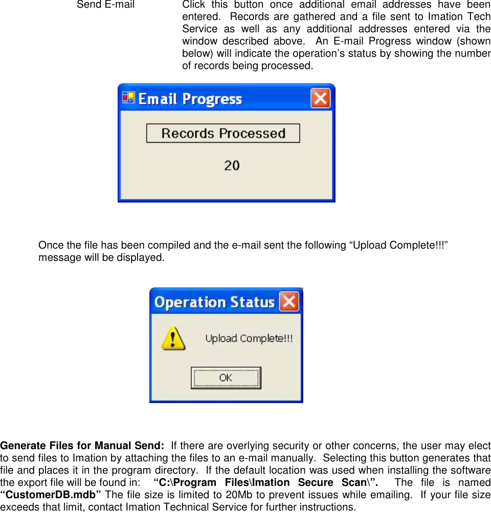  Send E-mail  Click  this  button  once  additional  email  addresses  have  been entered.  Records are gathered and a file sent to Imation Tech Service  as  well  as  any  additional  addresses  entered  via  the window  described  above.    An  E-mail  Progress  window  (shown below) will indicate the operation’s status by showing the number of records being processed.       Once the file has been compiled and the e-mail sent the following “Upload Complete!!!” message will be displayed.        Generate Files for Manual Send:  If there are overlying security or other concerns, the user may elect to send files to Imation by attaching the files to an e-mail manually.  Selecting this button generates that file and places it in the program directory.  If the default location was used when installing the software the export file will be found in:  “C:\Program  Files\Imation  Secure  Scan\”.    The  file  is  named “CustomerDB.mdb” The file size is limited to 20Mb to prevent issues while emailing.  If your file size exceeds that limit, contact Imation Technical Service for further instructions.   