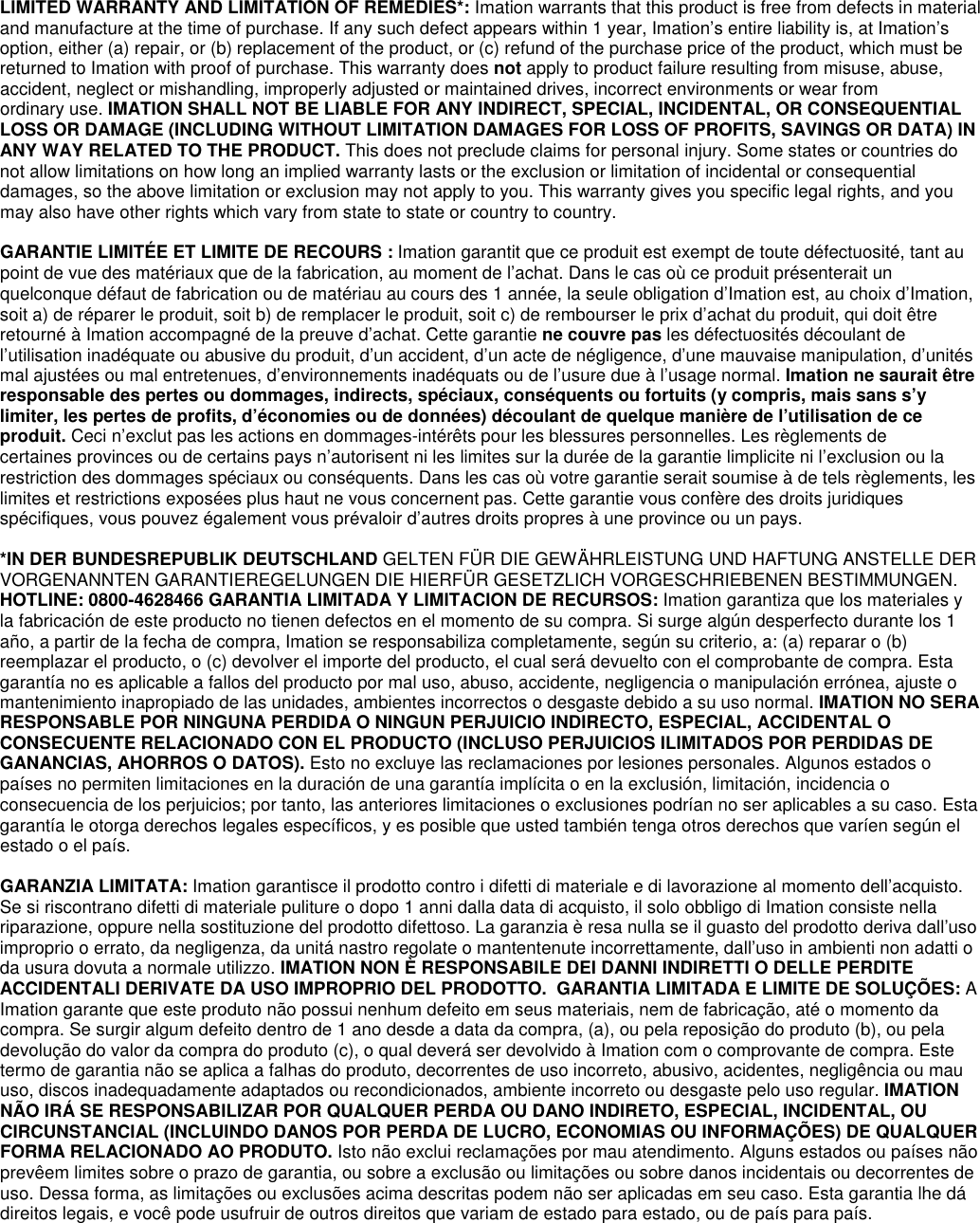 LIMITED WARRANTY AND LIMITATION OF REMEDIES*: Imation warrants that this product is free from defects in material and manufacture at the time of purchase. If any such defect appears within 1 year, Imation’s entire liability is, at Imation’s option, either (a) repair, or (b) replacement of the product, or (c) refund of the purchase price of the product, which must be returned to Imation with proof of purchase. This warranty does not apply to product failure resulting from misuse, abuse, accident, neglect or mishandling, improperly adjusted or maintained drives, incorrect environments or wear from ordinary use. IMATION SHALL NOT BE LIABLE FOR ANY INDIRECT, SPECIAL, INCIDENTAL, OR CONSEQUENTIAL LOSS OR DAMAGE (INCLUDING WITHOUT LIMITATION DAMAGES FOR LOSS OF PROFITS, SAVINGS OR DATA) IN ANY WAY RELATED TO THE PRODUCT. This does not preclude claims for personal injury. Some states or countries do not allow limitations on how long an implied warranty lasts or the exclusion or limitation of incidental or consequential damages, so the above limitation or exclusion may not apply to you. This warranty gives you specific legal rights, and you may also have other rights which vary from state to state or country to country.  GARANTIE LIMITÉE ET LIMITE DE RECOURS : Imation garantit que ce produit est exempt de toute défectuosité, tant au point de vue des matériaux que de la fabrication, au moment de l’achat. Dans le cas où ce produit présenterait un quelconque défaut de fabrication ou de matériau au cours des 1 année, la seule obligation d’Imation est, au choix d’Imation, soit a) de réparer le produit, soit b) de remplacer le produit, soit c) de rembourser le prix d’achat du produit, qui doit être retourné à Imation accompagné de la preuve d’achat. Cette garantie ne couvre pas les défectuosités découlant de l’utilisation inadéquate ou abusive du produit, d’un accident, d’un acte de négligence, d’une mauvaise manipulation, d’unités mal ajustées ou mal entretenues, d’environnements inadéquats ou de l’usure due à l’usage normal. Imation ne saurait être responsable des pertes ou dommages, indirects, spéciaux, conséquents ou fortuits (y compris, mais sans s’y limiter, les pertes de profits, d’économies ou de données) découlant de quelque manière de l’utilisation de ce produit. Ceci n’exclut pas les actions en dommages-intérêts pour les blessures personnelles. Les règlements de certaines provinces ou de certains pays n’autorisent ni les limites sur la durée de la garantie limplicite ni l’exclusion ou la restriction des dommages spéciaux ou conséquents. Dans les cas où votre garantie serait soumise à de tels règlements, les limites et restrictions exposées plus haut ne vous concernent pas. Cette garantie vous confère des droits juridiques spécifiques, vous pouvez également vous prévaloir d’autres droits propres à une province ou un pays.  *IN DER BUNDESREPUBLIK DEUTSCHLAND GELTEN FÜR DIE GEWÄHRLEISTUNG UND HAFTUNG ANSTELLE DER VORGENANNTEN GARANTIEREGELUNGEN DIE HIERFÜR GESETZLICH VORGESCHRIEBENEN BESTIMMUNGEN. HOTLINE: 0800-4628466 GARANTIA LIMITADA Y LIMITACION DE RECURSOS: Imation garantiza que los materiales y la fabricación de este producto no tienen defectos en el momento de su compra. Si surge algún desperfecto durante los 1 año, a partir de la fecha de compra, Imation se responsabiliza completamente, según su criterio, a: (a) reparar o (b) reemplazar el producto, o (c) devolver el importe del producto, el cual será devuelto con el comprobante de compra. Esta garantía no es aplicable a fallos del producto por mal uso, abuso, accidente, negligencia o manipulación errónea, ajuste o mantenimiento inapropiado de las unidades, ambientes incorrectos o desgaste debido a su uso normal. IMATION NO SERA RESPONSABLE POR NINGUNA PERDIDA O NINGUN PERJUICIO INDIRECTO, ESPECIAL, ACCIDENTAL O CONSECUENTE RELACIONADO CON EL PRODUCTO (INCLUSO PERJUICIOS ILIMITADOS POR PERDIDAS DE GANANCIAS, AHORROS O DATOS). Esto no excluye las reclamaciones por lesiones personales. Algunos estados o países no permiten limitaciones en la duración de una garantía implícita o en la exclusión, limitación, incidencia o consecuencia de los perjuicios; por tanto, las anteriores limitaciones o exclusiones podrían no ser aplicables a su caso. Esta garantía le otorga derechos legales específicos, y es posible que usted también tenga otros derechos que varíen según el estado o el país.   GARANZIA LIMITATA: Imation garantisce il prodotto contro i difetti di materiale e di lavorazione al momento dell’acquisto. Se si riscontrano difetti di materiale puliture o dopo 1 anni dalla data di acquisto, il solo obbligo di Imation consiste nella riparazione, oppure nella sostituzione del prodotto difettoso. La garanzia è resa nulla se il guasto del prodotto deriva dall’uso improprio o errato, da negligenza, da unitá nastro regolate o mantentenute incorrettamente, dall’uso in ambienti non adatti o da usura dovuta a normale utilizzo. IMATION NON È RESPONSABILE DEI DANNI INDIRETTI O DELLE PERDITE ACCIDENTALI DERIVATE DA USO IMPROPRIO DEL PRODOTTO.  GARANTIA LIMITADA E LIMITE DE SOLUÇÕES: A Imation garante que este produto não possui nenhum defeito em seus materiais, nem de fabricação, até o momento da compra. Se surgir algum defeito dentro de 1 ano desde a data da compra, (a), ou pela reposição do produto (b), ou pela devolução do valor da compra do produto (c), o qual deverá ser devolvido à Imation com o comprovante de compra. Este termo de garantia não se aplica a falhas do produto, decorrentes de uso incorreto, abusivo, acidentes, negligência ou mau uso, discos inadequadamente adaptados ou recondicionados, ambiente incorreto ou desgaste pelo uso regular. IMATION NÃO IRÁ SE RESPONSABILIZAR POR QUALQUER PERDA OU DANO INDIRETO, ESPECIAL, INCIDENTAL, OU CIRCUNSTANCIAL (INCLUINDO DANOS POR PERDA DE LUCRO, ECONOMIAS OU INFORMAÇÕES) DE QUALQUER FORMA RELACIONADO AO PRODUTO. Isto não exclui reclamações por mau atendimento. Alguns estados ou países não prevêem limites sobre o prazo de garantia, ou sobre a exclusão ou limitações ou sobre danos incidentais ou decorrentes de uso. Dessa forma, as limitações ou exclusões acima descritas podem não ser aplicadas em seu caso. Esta garantia lhe dá direitos legais, e você pode usufruir de outros direitos que variam de estado para estado, ou de país para país.