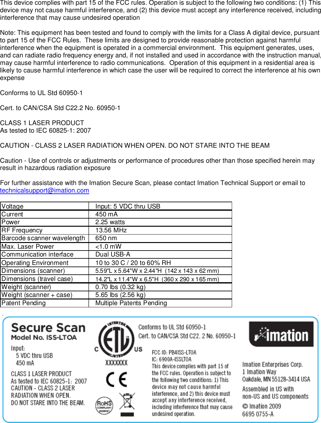  This device complies with part 15 of the FCC rules. Operation is subject to the following two conditions: (1) This device may not cause harmful interference, and (2) this device must accept any interference received, including interference that may cause undesired operation  Note: This equipment has been tested and found to comply with the limits for a Class A digital device, pursuant to part 15 of the FCC Rules.  These limits are designed to provide reasonable protection against harmful interference when the equipment is operated in a commercial environment.  This equipment generates, uses, and can radiate radio frequency energy and, if not installed and used in accordance with the instruction manual, may cause harmful interference to radio communications.  Operation of this equipment in a residential area is likely to cause harmful interference in which case the user will be required to correct the interference at his own expense  Conforms to UL Std 60950-1  Cert. to CAN/CSA Std C22.2 No. 60950-1  CLASS 1 LASER PRODUCT As tested to IEC 60825-1: 2007  CAUTION - CLASS 2 LASER RADIATION WHEN OPEN. DO NOT STARE INTO THE BEAM  Caution - Use of controls or adjustments or performance of procedures other than those specified herein may result in hazardous radiation exposure  For further assistance with the Imation Secure Scan, please contact Imation Technical Support or email to technicalsupport@imation.com  Voltage Input: 5 VDC thru USBCurrent 450 mAPower 2.25 wattsRF Frequency 13.56 MHzBarcode scanner wavelength 650 nmMax. Laser Power &lt;1.0 mWCommunication interface Dual USB-AOperating Environment 10 to 30 C / 20 to 60% RHDimensions (scanner) 5.59&quot;L x 5.64&quot;W x 2.44&quot;H  (142 x 143 x 62 mm)Dimensions (travel case) 14.2&quot;L x 11.4&quot;W x 6.5&quot;H  (360 x 290 x 165 mm)Weight (scanner) 0.70 lbs (0.32 kg)Weight (scanner + case) 5.65 lbs (2.56 kg)Patent Pending Multiple Patents Pending    