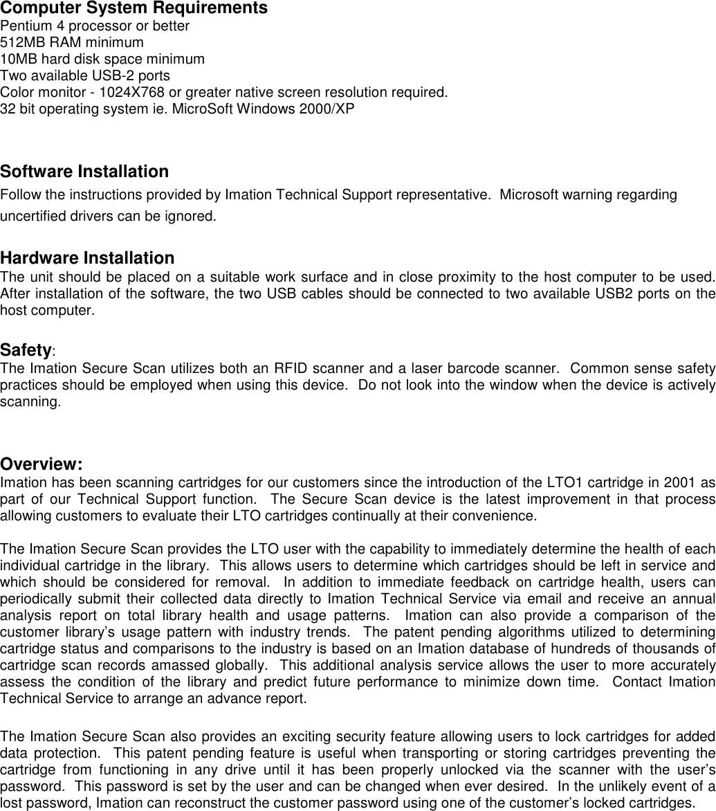  Computer System Requirements Pentium 4 processor or better 512MB RAM minimum 10MB hard disk space minimum Two available USB-2 ports Color monitor - 1024X768 or greater native screen resolution required. 32 bit operating system ie. MicroSoft Windows 2000/XP   Software Installation Follow the instructions provided by Imation Technical Support representative.  Microsoft warning regarding uncertified drivers can be ignored.  Hardware Installation The unit should be placed on a suitable work surface and in close proximity to the host computer to be used.  After installation of the software, the two USB cables should be connected to two available USB2 ports on the host computer.   Safety:   The Imation Secure Scan utilizes both an RFID scanner and a laser barcode scanner.  Common sense safety practices should be employed when using this device.  Do not look into the window when the device is actively scanning.   Overview: Imation has been scanning cartridges for our customers since the introduction of the LTO1 cartridge in 2001 as part  of  our  Technical  Support  function.    The  Secure  Scan  device  is  the  latest  improvement  in  that  process allowing customers to evaluate their LTO cartridges continually at their convenience.  The Imation Secure Scan provides the LTO user with the capability to immediately determine the health of each individual cartridge in the library.  This allows users to determine which cartridges should be left in service and which  should  be  considered  for  removal.    In  addition  to  immediate  feedback  on  cartridge  health,  users  can periodically submit  their  collected  data  directly to Imation  Technical Service  via  email and receive  an annual analysis  report  on  total  library  health  and  usage  patterns.    Imation  can  also  provide  a  comparison  of  the customer  library’s  usage  pattern  with industry trends.    The patent  pending  algorithms  utilized  to  determining cartridge status and comparisons to the industry is based on an Imation database of hundreds of thousands of cartridge scan records amassed globally.  This additional analysis service allows the user to more accurately assess  the  condition  of  the  library  and  predict  future  performance  to  minimize  down  time.    Contact  Imation Technical Service to arrange an advance report.  The Imation Secure Scan also provides an exciting security feature allowing users to lock cartridges for added data protection.   This  patent pending feature  is  useful  when  transporting  or storing cartridges preventing the cartridge  from  functioning  in  any  drive  until  it  has  been  properly  unlocked  via  the  scanner  with  the  user’s password.  This password is set by the user and can be changed when ever desired.  In the unlikely event of a lost password, Imation can reconstruct the customer password using one of the customer’s locked cartridges.   