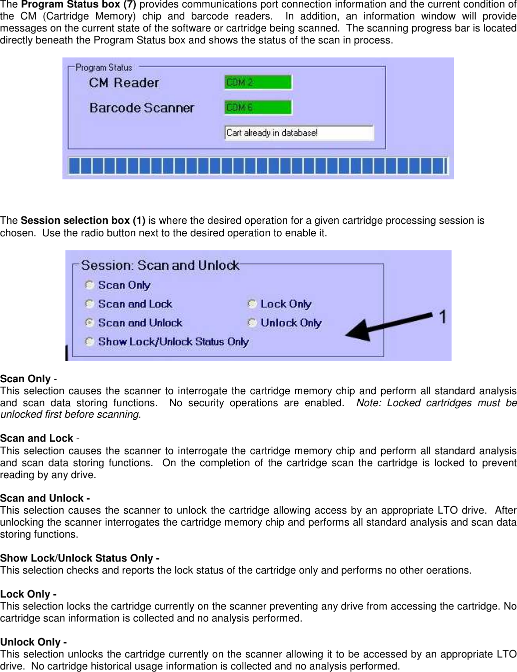 The Program Status box (7) provides communications port connection information and the current condition of the  CM  (Cartridge  Memory)  chip  and  barcode  readers.    In  addition,  an  information  window  will  provide messages on the current state of the software or cartridge being scanned.  The scanning progress bar is located directly beneath the Program Status box and shows the status of the scan in process.         The Session selection box (1) is where the desired operation for a given cartridge processing session is chosen.  Use the radio button next to the desired operation to enable it.      Scan Only - This selection causes the scanner to interrogate the cartridge memory chip and perform all standard analysis and  scan  data  storing  functions.    No  security  operations  are  enabled.    Note:  Locked  cartridges  must  be unlocked first before scanning.  Scan and Lock - This selection causes the scanner to interrogate the cartridge memory chip and perform all standard analysis and scan  data storing  functions.    On  the completion  of  the  cartridge  scan  the  cartridge  is  locked  to  prevent reading by any drive.  Scan and Unlock - This selection causes the scanner to unlock the cartridge allowing access by an appropriate LTO drive.  After unlocking the scanner interrogates the cartridge memory chip and performs all standard analysis and scan data storing functions.  Show Lock/Unlock Status Only - This selection checks and reports the lock status of the cartridge only and performs no other oerations.  Lock Only - This selection locks the cartridge currently on the scanner preventing any drive from accessing the cartridge. No cartridge scan information is collected and no analysis performed.  Unlock Only - This selection unlocks the cartridge currently on the scanner allowing it to be accessed by an appropriate LTO drive.  No cartridge historical usage information is collected and no analysis performed. 