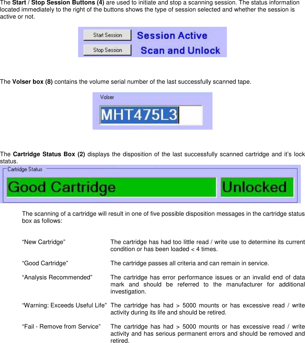 The Start / Stop Session Buttons (4) are used to initiate and stop a scanning session. The status information located immediately to the right of the buttons shows the type of session selected and whether the session is active or not.      The Volser box (8) contains the volume serial number of the last successfully scanned tape.      The Cartridge Status Box (2) displays the disposition of the last successfully scanned cartridge and it’s lock status.    The scanning of a cartridge will result in one of five possible disposition messages in the cartridge status box as follows:   “New Cartridge”  The cartridge has had too little read / write use to determine its current condition or has been loaded &lt; 4 times.  “Good Cartridge”     The cartridge passes all criteria and can remain in service.  “Analysis Recommended”  The  cartridge  has error performance  issues  or an invalid end of data mark  and  should  be  referred  to  the  manufacturer  for  additional investigation.  “Warning: Exceeds Useful Life”  The  cartridge  has  had  &gt;  5000  mounts  or  has  excessive  read  /  write activity during its life and should be retired.  “Fail - Remove from Service”  The  cartridge  has  had  &gt;  5000  mounts  or  has  excessive  read  /  write activity and has serious permanent errors and should be removed and retired. 