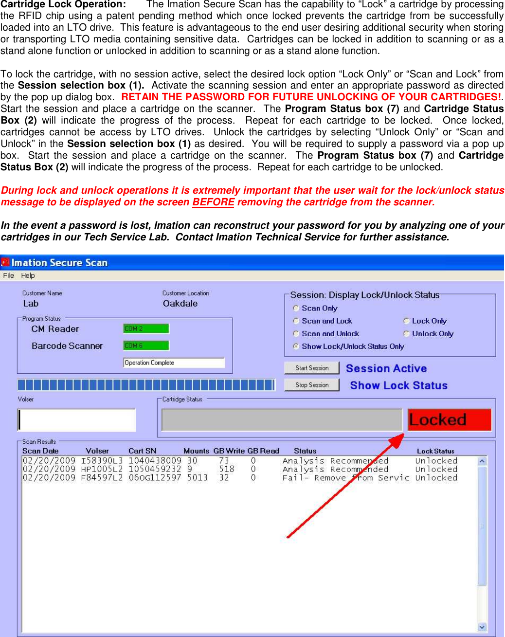 Cartridge Lock Operation:  The Imation Secure Scan has the capability to “Lock” a cartridge by processing the RFID chip using a patent pending method which once locked prevents the cartridge from be successfully loaded into an LTO drive.  This feature is advantageous to the end user desiring additional security when storing or transporting LTO media containing sensitive data.  Cartridges can be locked in addition to scanning or as a stand alone function or unlocked in addition to scanning or as a stand alone function.    To lock the cartridge, with no session active, select the desired lock option “Lock Only” or “Scan and Lock” from the Session selection box (1).  Activate the scanning session and enter an appropriate password as directed by the pop up dialog box.  RETAIN THE PASSWORD FOR FUTURE UNLOCKING OF YOUR CARTRIDGES!.  Start the session and place a cartridge on the scanner.  The Program Status box (7) and Cartridge Status Box  (2)  will  indicate  the  progress  of  the  process.    Repeat  for  each  cartridge  to  be  locked.    Once  locked, cartridges  cannot be  access  by  LTO  drives.  Unlock  the  cartridges  by selecting “Unlock  Only” or “Scan  and Unlock” in the Session selection box (1) as desired.  You will be required to supply a password via a pop up box.  Start the session  and place  a cartridge  on  the  scanner.    The  Program  Status box (7) and Cartridge Status Box (2) will indicate the progress of the process.  Repeat for each cartridge to be unlocked.    During lock and unlock operations it is extremely important that the user wait for the lock/unlock status message to be displayed on the screen BEFORE removing the cartridge from the scanner.    In the event a password is lost, Imation can reconstruct your password for you by analyzing one of your cartridges in our Tech Service Lab.  Contact Imation Technical Service for further assistance.      