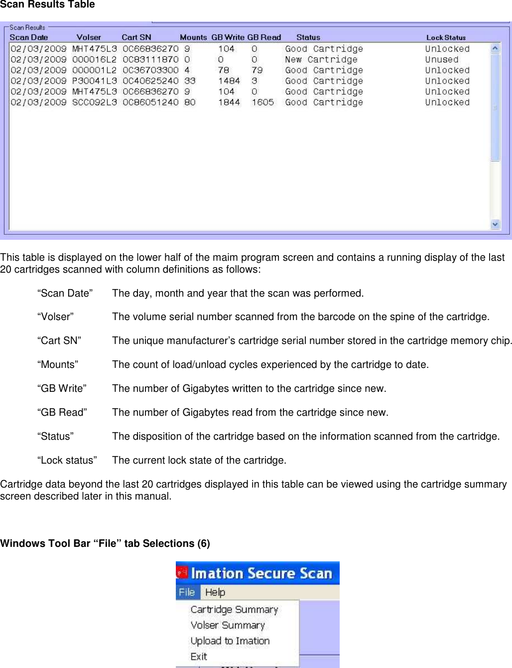 Scan Results Table    This table is displayed on the lower half of the maim program screen and contains a running display of the last 20 cartridges scanned with column definitions as follows:    “Scan Date”  The day, month and year that the scan was performed.     “Volser”   The volume serial number scanned from the barcode on the spine of the cartridge.  “Cart SN”  The unique manufacturer’s cartridge serial number stored in the cartridge memory chip.   “Mounts”  The count of load/unload cycles experienced by the cartridge to date.  “GB Write”  The number of Gigabytes written to the cartridge since new.  “GB Read”  The number of Gigabytes read from the cartridge since new.  “Status”  The disposition of the cartridge based on the information scanned from the cartridge.  “Lock status”  The current lock state of the cartridge.  Cartridge data beyond the last 20 cartridges displayed in this table can be viewed using the cartridge summary screen described later in this manual.    Windows Tool Bar “File” tab Selections (6)   