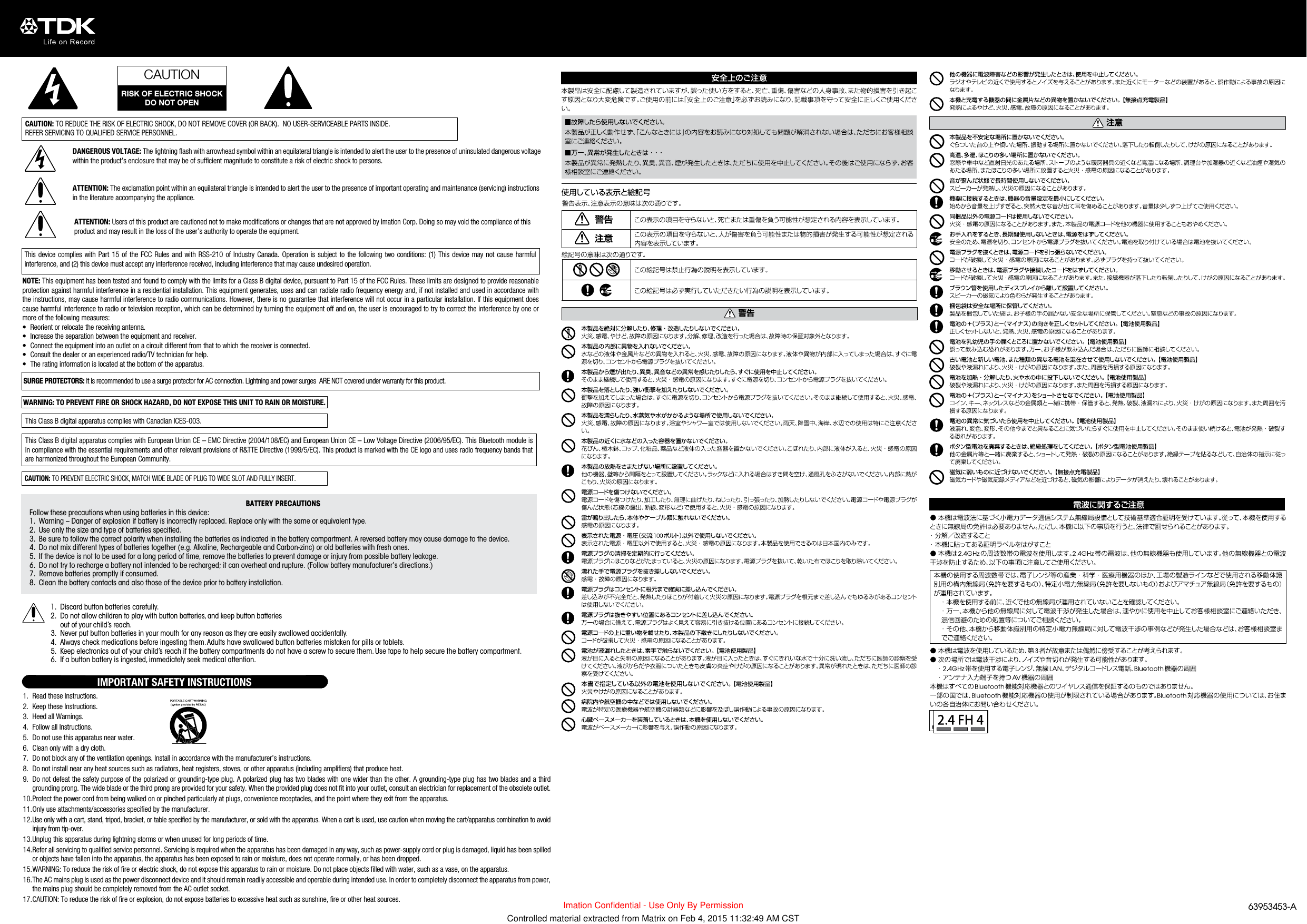 CAUTION: TO REDUCE THE RISK OF ELECTRIC SHOCK, DO NOT REMOVE COVER (OR BACK).  NO USER-SERVICEABLE PARTS INSIDE.  REFER SERVICING TO QUALIFIED SERVICE PERSONNEL.DANGEROUS VOLTAGE: The lightning ﬂash with arrowhead symbol within an equilateral triangle is intended to alert the user to the presence of uninsulated dangerous voltage within the product’s enclosure that may be of sufficient magnitude to constitute a risk of electric shock to persons.ATTENTION: The exclamation point within an equilateral triangle is intended to alert the user to the presence of important operating and maintenance (servicing) instructions in the literature accompanying the appliance.ATTENTION: Users of this product are cautioned not to make modifications or changes that are not approved by Imation Corp. Doing so may void the compliance of this product and may result in the loss of the user’s authority to operate the equipment.This device complies with Part 15 of the FCC Rules and with RSS-210 of Industry Canada. Operation is subject to the following two conditions: (1) This device may not cause harmful interference, and (2) this device must accept any interference received, including interference that may cause undesired operation.NOTE: This equipment has been tested and found to comply with the limits for a Class B digital device, pursuant to Part 15 of the FCC Rules. These limits are designed to provide reasonable protection against harmful interference in a residential installation. This equipment generates, uses and can radiate radio frequency energy and, if not installed and used in accordance with the instructions, may cause harmful interference to radio communications. However, there is no guarantee that interference will not occur in a particular installation. If this equipment does cause harmful interference to radio or television reception, which can be determined by turning the equipment off and on, the user is encouraged to try to correct the interference by one or more of the following measures:•  Reorient or relocate the receiving antenna.•  Increase the separation between the equipment and receiver.•  Connect the equipment into an outlet on a circuit different from that to which the receiver is connected.•  Consult the dealer or an experienced radio/TV technician for help.•  The rating information is located at the bottom of the apparatus.1.  Read these Instructions.2.  Keep these Instructions.3.  Heed all Warnings.4.  Follow all Instructions.5.  Do not use this apparatus near water.6.  Clean only with a dry cloth.7.  Do not block any of the ventilation openings. Install in accordance with the manufacturer’s instructions.8.  Do not install near any heat sources such as radiators, heat registers, stoves, or other apparatus (including amplifiers) that produce heat.9.  Do not defeat the safety purpose of the polarized or grounding-type plug. A polarized plug has two blades with one wider than the other. A grounding-type plug has two blades and a third grounding prong. The wide blade or the third prong are provided for your safety. When the provided plug does not fit into your outlet, consult an electrician for replacement of the obsolete outlet.10. Protect the power cord from being walked on or pinched particularly at plugs, convenience receptacles, and the point where they exit from the apparatus.11. Only use attachments/accessories specified by the manufacturer.12. Use only with a cart, stand, tripod, bracket, or table specified by the manufacturer, or sold with the apparatus. When a cart is used, use caution when moving the cart/apparatus combination to avoid injury from tip-over.13. Unplug this apparatus during lightning storms or when unused for long periods of time.14. Refer all servicing to qualified service personnel. Servicing is required when the apparatus has been damaged in any way, such as power-supply cord or plug is damaged, liquid has been spilled or objects have fallen into the apparatus, the apparatus has been exposed to rain or moisture, does not operate normally, or has been dropped.15. WARNING: To reduce the risk of fire or electric shock, do not expose this apparatus to rain or moisture. Do not place objects filled with water, such as a vase, on the apparatus.16. The AC mains plug is used as the power disconnect device and it should remain readily accessible and operable during intended use. In order to completely disconnect the apparatus from power, the mains plug should be completely removed from the AC outlet socket.17. CAUTION: To reduce the risk of fire or explosion, do not expose batteries to excessive heat such as sunshine, fire or other heat sources.IMPORTANT SAFETY INSTRUCTIONSThis Class B digital apparatus complies with Canadian ICES-003.WARNING: TO PREVENT FIRE OR SHOCK HAZARD, DO NOT EXPOSE THIS UNIT TO RAIN OR MOISTURE. SURGE PROTECTORS: It is recommended to use a surge protector for AC connection. Lightning and power surges  ARE NOT covered under warranty for this product.CAUTION: TO PREVENT ELECTRIC SHOCK, MATCH WIDE BLADE OF PLUG TO WIDE SLOT AND FULLY INSERT.This Class B digital apparatus complies with European Union CE – EMC Directive (2004/108/EC) and European Union CE – Low Voltage Directive (2006/95/EC). This Bluetooth module is in compliance with the essential requirements and other relevant provisions of R&amp;TTE Directive (1999/5/EC). This product is marked with the CE logo and uses radio frequency bands that are harmonized throughout the European Community.CAUTIONRISK OF ELECTRIC SHOCKDO NOT OPENBATTERY PRECAUTIONS Follow these precautions when using batteries in this device:1.  Warning – Danger of explosion if battery is incorrectly replaced. Replace only with the same or equivalent type.2.  Use only the size and type of batteries specified.3.  Be sure to follow the correct polarity when installing the batteries as indicated in the battery compartment. A reversed battery may cause damage to the device.4.  Do not mix different types of batteries together (e.g. Alkaline, Rechargeable and Carbon-zinc) or old batteries with fresh ones.5.  If the device is not to be used for a long period of time, remove the batteries to prevent damage or injury from possible battery leakage.6.  Do not try to recharge a battery not intended to be recharged; it can overheat and rupture. (Follow battery manufacturer’s directions.)7.  Remove batteries promptly if consumed.8.  Clean the battery contacts and also those of the device prior to battery installation.1.  Discard button batteries carefully.2.  Do not allow children to play with button batteries, and keep button batteries  out of your child’s reach.3.  Never put button batteries in your mouth for any reason as they are easily swallowed accidentally.4.  Always check medications before ingesting them. Adults have swallowed button batteries mistaken for pills or tablets.5.  Keep electronics out of your child’s reach if the battery compartments do not have a screw to secure them. Use tape to help secure the battery compartment.6.  If a button battery is ingested, immediately seek medical attention.63953453-AImation Confidential - Use Only By PermissionControlled material extracted from Matrix on Feb 4, 2015 11:32:49 AM CST