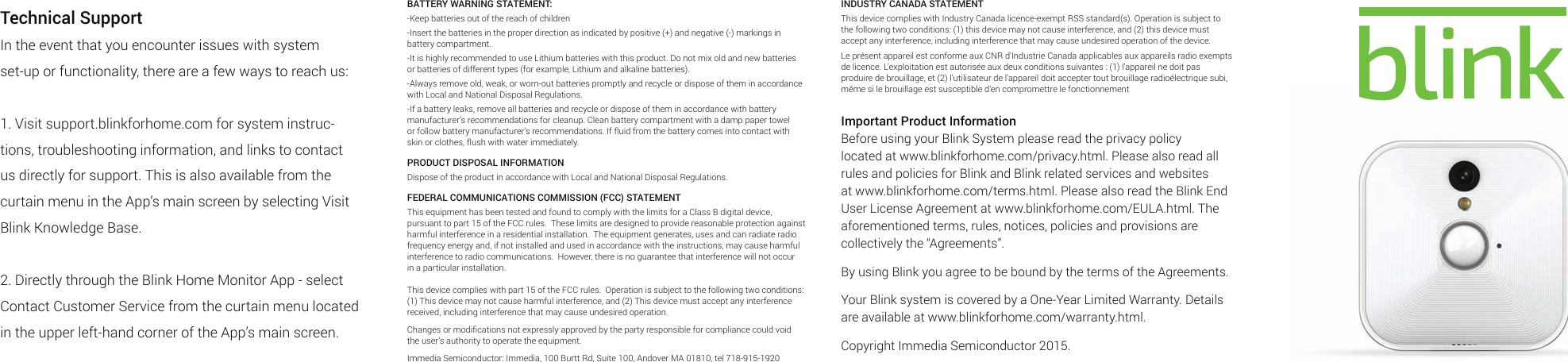 Technical SupportIn the event that you encounter issues with system set-up or functionality, there are a few ways to reach us:1. Visit support.blinkforhome.com for system instruc-tions, troubleshooting information, and links to contact us directly for support. This is also available from the curtain menu in the App’s main screen by selecting Visit Blink Knowledge Base.2. Directly through the Blink Home Monitor App - select Contact Customer Service from the curtain menu located in the upper left-hand corner of the App’s main screen.INDUSTRY CANADA STATEMENTThis device complies with Industry Canada licence-exempt RSS standard(s). Operation is subject to the following two conditions: (1) this device may not cause interference, and (2) this device must accept any interference, including interference that may cause undesired operation of the device.Le présent appareil est conforme aux CNR d&apos;Industrie Canada applicables aux appareils radio exempts de licence. L&apos;exploitation est autorisée aux deux conditions suivantes : (1) l&apos;appareil ne doit pas produire de brouillage, et (2) l&apos;utilisateur de l&apos;appareil doit accepter tout brouillage radioélectrique subi, même si le brouillage est susceptible d&apos;en compromettre le fonctionnementImportant Product InformationBefore using your Blink System please read the privacy policy located at www.blinkforhome.com/privacy.html. Please also read all rules and policies for Blink and Blink related services and websites at www.blinkforhome.com/terms.html. Please also read the Blink End User License Agreement at www.blinkforhome.com/EULA.html. The aforementioned terms, rules, notices, policies and provisions are collectively the “Agreements”.By using Blink you agree to be bound by the terms of the Agreements.Your Blink system is covered by a One-Year Limited Warranty. Details are available at www.blinkforhome.com/warranty.html.Copyright Immedia Semiconductor 2015.BATTERY WARNING STATEMENT:-Keep batteries out of the reach of children-Insert the batteries in the proper direction as indicated by positive (+) and negative (-) markings in battery compartment.-It is highly recommended to use Lithium batteries with this product. Do not mix old and new batteries or batteries of different types (for example, Lithium and alkaline batteries).-Always remove old, weak, or worn-out batteries promptly and recycle or dispose of them in accordance with Local and National Disposal Regulations.-If a battery leaks, remove all batteries and recycle or dispose of them in accordance with battery manufacturer’s recommendations for cleanup. Clean battery compartment with a damp paper towel or follow battery manufacturer’s recommendations. If fluid from the battery comes into contact with skin or clothes, flush with water immediately.PRODUCT DISPOSAL INFORMATIONDispose of the product in accordance with Local and National Disposal Regulations.FEDERAL COMMUNICATIONS COMMISSION (FCC) STATEMENTThis equipment has been tested and found to comply with the limits for a Class B digital device, pursuant to part 15 of the FCC rules.  These limits are designed to provide reasonable protection against harmful interference in a residential installation.  The equipment generates, uses and can radiate radio frequency energy and, if not installed and used in accordance with the instructions, may cause harmful interference to radio communications.  However, there is no guarantee that interference will not occur in a particular installation.  This device complies with part 15 of the FCC rules.  Operation is subject to the following two conditions: (1) This device may not cause harmful interference, and (2) This device must accept any interference received, including interference that may cause undesired operation.Changes or modiﬁcations not expressly approved by the party responsible for compliance could void the user’s authority to operate the equipment.  Immedia Semiconductor: Immedia, 100 Burtt Rd, Suite 100, Andover MA 01810, tel 718-915-1920