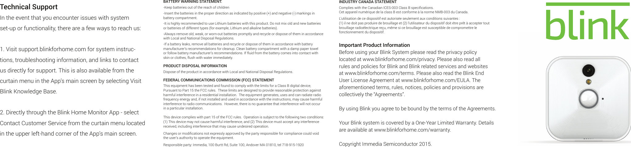 Technical SupportIn the event that you encounter issues with system set-up or functionality, there are a few ways to reach us:1. Visit support.blinkforhome.com for system instruc-tions, troubleshooting information, and links to contact us directly for support. This is also available from the curtain menu in the App’s main screen by selecting Visit Blink Knowledge Base.2. Directly through the Blink Home Monitor App - select Contact Customer Service from the curtain menu located in the upper left-hand corner of the App’s main screen.INDUSTRY CANADA STATEMENTComplies with the Canadian ICES-003 Class B speciﬁcations. Cet appareil numérique de la class B est conforme à la norme NMB-003 du Canada.L’utilisation de ce dispositif est autorisée seulement aux conditions suivantes : (1) il ne doit pas produire de brouillage et (2) l’utilisateur du dispositif doit étre prêt à accepter tout brouillage radioélectrique reçu, même si ce brouillage est susceptible de compromettre le fonctionnement du dispositif.Important Product InformationBefore using your Blink System please read the privacy policy located at www.blinkforhome.com/privacy. Please also read all rules and policies for Blink and Blink related services and websites at www.blinkforhome.com/terms. Please also read the Blink End User License Agreement at www.blinkforhome.com/EULA. The aforementioned terms, rules, notices, policies and provisions are collectively the “Agreements”.By using Blink you agree to be bound by the terms of the Agreements.Your Blink system is covered by a One-Year Limited Warranty. Details are available at www.blinkforhome.com/warranty.Copyright Immedia Semiconductor 2015.BATTERY WARNING STATEMENT:-Keep batteries out of the reach of children-Insert the batteries in the proper direction as indicated by positive (+) and negative (-) markings in battery compartment.-It is highly recommended to use Lithium batteries with this product. Do not mix old and new batteries or batteries of different types (for example, Lithium and alkaline batteries).-Always remove old, weak, or worn-out batteries promptly and recycle or dispose of them in accordance with Local and National Disposal Regulations.-If a battery leaks, remove all batteries and recycle or dispose of them in accordance with battery manufacturer’s recommendations for cleanup. Clean battery compartment with a damp paper towel or follow battery manufacturer’s recommendations. If fluid from the battery comes into contact with skin or clothes, flush with water immediately.PRODUCT DISPOSAL INFORMATIONDispose of the product in accordance with Local and National Disposal Regulations.FEDERAL COMMUNICATIONS COMMISSION (FCC) STATEMENTThis equipment has been tested and found to comply with the limits for a Class B digital device, Pursuant to Part 15 the FCC rules.  These limits are designed to provide reasonable protection against harmful interference in a residential installation.  The equipment generates, uses and can radiate radio frequency energy and, if not installed and used in accordance with the instructions, may cause harmful interference to radio communications.  However, there is no guarantee that interference will not occur in a particular installation.  This device complies with part 15 of the FCC rules.  Operation is subject to the following two conditions: (1) This device may not cause harmful interference, and (2) This device must accept any interference received, including interference that may cause undesired operation.Changes or modiﬁcations not expressly approved by the party responsible for compliance could void the user’s authority to operate the equipment.  Responsible party: Immedia, 100 Burtt Rd, Suite 100, Andover MA 01810, tel 718-915-1920