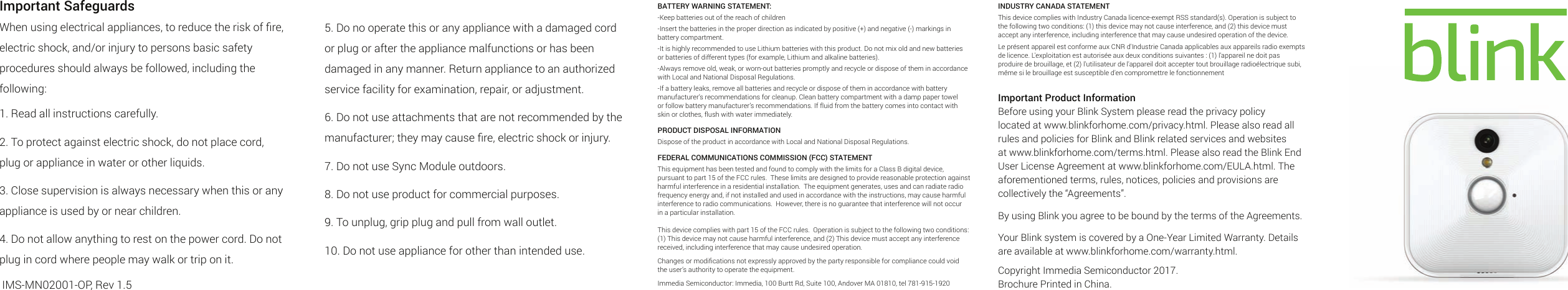 Important SafeguardsWhen using electrical appliances, to reduce the risk of ﬁre, electric shock, and/or injury to persons basic safety procedures should always be followed, including the following:1. Read all instructions carefully.2. To protect against electric shock, do not place cord, plug or appliance in water or other liquids.3. Close supervision is always necessary when this or any appliance is used by or near children.4. Do not allow anything to rest on the power cord. Do not plug in cord where people may walk or trip on it. IMS-MN02001-OP, Rev 1.5INDUSTRY CANADA STATEMENTThis device complies with Industry Canada licence-exempt RSS standard(s). Operation is subject to the following two conditions: (1) this device may not cause interference, and (2) this device must accept any interference, including interference that may cause undesired operation of the device.Le présent appareil est conforme aux CNR d&apos;Industrie Canada applicables aux appareils radio exempts de licence. L&apos;exploitation est autorisée aux deux conditions suivantes : (1) l&apos;appareil ne doit pas produire de brouillage, et (2) l&apos;utilisateur de l&apos;appareil doit accepter tout brouillage radioélectrique subi, même si le brouillage est susceptible d&apos;en compromettre le fonctionnementImportant Product InformationBefore using your Blink System please read the privacy policy located at www.blinkforhome.com/privacy.html. Please also read all rules and policies for Blink and Blink related services and websites at www.blinkforhome.com/terms.html. Please also read the Blink End User License Agreement at www.blinkforhome.com/EULA.html. The aforementioned terms, rules, notices, policies and provisions are collectively the “Agreements”.By using Blink you agree to be bound by the terms of the Agreements.Your Blink system is covered by a One-Year Limited Warranty. Details are available at www.blinkforhome.com/warranty.html.Copyright Immedia Semiconductor 2017.Brochure Printed in China.BATTERY WARNING STATEMENT:-Keep batteries out of the reach of children-Insert the batteries in the proper direction as indicated by positive (+) and negative (-) markings in battery compartment.-It is highly recommended to use Lithium batteries with this product. Do not mix old and new batteries or batteries of different types (for example, Lithium and alkaline batteries).-Always remove old, weak, or worn-out batteries promptly and recycle or dispose of them in accordance with Local and National Disposal Regulations.-If a battery leaks, remove all batteries and recycle or dispose of them in accordance with battery manufacturer’s recommendations for cleanup. Clean battery compartment with a damp paper towel or follow battery manufacturer’s recommendations. If fluid from the battery comes into contact with skin or clothes, flush with water immediately.PRODUCT DISPOSAL INFORMATIONDispose of the product in accordance with Local and National Disposal Regulations.FEDERAL COMMUNICATIONS COMMISSION (FCC) STATEMENTThis equipment has been tested and found to comply with the limits for a Class B digital device, pursuant to part 15 of the FCC rules.  These limits are designed to provide reasonable protection against harmful interference in a residential installation.  The equipment generates, uses and can radiate radio frequency energy and, if not installed and used in accordance with the instructions, may cause harmful interference to radio communications.  However, there is no guarantee that interference will not occur in a particular installation.  This device complies with part 15 of the FCC rules.  Operation is subject to the following two conditions: (1) This device may not cause harmful interference, and (2) This device must accept any interference received, including interference that may cause undesired operation.Changes or modiﬁcations not expressly approved by the party responsible for compliance could void the user’s authority to operate the equipment.  Immedia Semiconductor: Immedia, 100 Burtt Rd, Suite 100, Andover MA 01810, tel 781-915-19205. Do no operate this or any appliance with a damaged cord or plug or after the appliance malfunctions or has been damaged in any manner. Return appliance to an authorized service facility for examination, repair, or adjustment.6. Do not use attachments that are not recommended by the manufacturer; they may cause ﬁre, electric shock or injury.7. Do not use Sync Module outdoors.8. Do not use product for commercial purposes.9. To unplug, grip plug and pull from wall outlet.10. Do not use appliance for other than intended use.