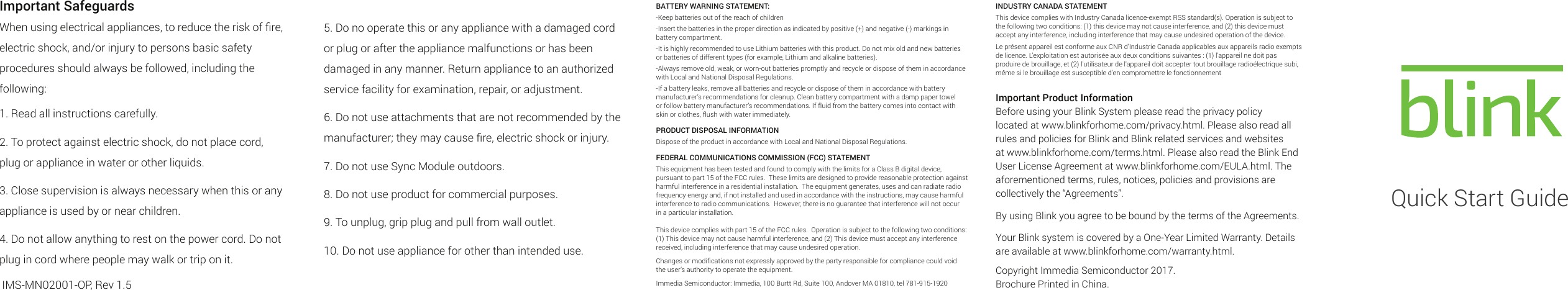 Important SafeguardsWhen using electrical appliances, to reduce the risk of ﬁre, electric shock, and/or injury to persons basic safety procedures should always be followed, including the following:1. Read all instructions carefully.2. To protect against electric shock, do not place cord, plug or appliance in water or other liquids.3. Close supervision is always necessary when this or any appliance is used by or near children.4. Do not allow anything to rest on the power cord. Do not plug in cord where people may walk or trip on it. IMS-MN02001-OP, Rev 1.5INDUSTRY CANADA STATEMENTThis device complies with Industry Canada licence-exempt RSS standard(s). Operation is subject to the following two conditions: (1) this device may not cause interference, and (2) this device must accept any interference, including interference that may cause undesired operation of the device.Le présent appareil est conforme aux CNR d&apos;Industrie Canada applicables aux appareils radio exempts de licence. L&apos;exploitation est autorisée aux deux conditions suivantes : (1) l&apos;appareil ne doit pas produire de brouillage, et (2) l&apos;utilisateur de l&apos;appareil doit accepter tout brouillage radioélectrique subi, même si le brouillage est susceptible d&apos;en compromettre le fonctionnementImportant Product InformationBefore using your Blink System please read the privacy policy located at www.blinkforhome.com/privacy.html. Please also read all rules and policies for Blink and Blink related services and websites at www.blinkforhome.com/terms.html. Please also read the Blink End User License Agreement at www.blinkforhome.com/EULA.html. The aforementioned terms, rules, notices, policies and provisions are collectively the “Agreements”.By using Blink you agree to be bound by the terms of the Agreements.Your Blink system is covered by a One-Year Limited Warranty. Details are available at www.blinkforhome.com/warranty.html.Copyright Immedia Semiconductor 2017.Brochure Printed in China.BATTERY WARNING STATEMENT:-Keep batteries out of the reach of children-Insert the batteries in the proper direction as indicated by positive (+) and negative (-) markings in battery compartment.-It is highly recommended to use Lithium batteries with this product. Do not mix old and new batteries or batteries of different types (for example, Lithium and alkaline batteries).-Always remove old, weak, or worn-out batteries promptly and recycle or dispose of them in accordance with Local and National Disposal Regulations.-If a battery leaks, remove all batteries and recycle or dispose of them in accordance with battery manufacturer’s recommendations for cleanup. Clean battery compartment with a damp paper towel or follow battery manufacturer’s recommendations. If fluid from the battery comes into contact with skin or clothes, flush with water immediately.PRODUCT DISPOSAL INFORMATIONDispose of the product in accordance with Local and National Disposal Regulations.FEDERAL COMMUNICATIONS COMMISSION (FCC) STATEMENTThis equipment has been tested and found to comply with the limits for a Class B digital device, pursuant to part 15 of the FCC rules.  These limits are designed to provide reasonable protection against harmful interference in a residential installation.  The equipment generates, uses and can radiate radio frequency energy and, if not installed and used in accordance with the instructions, may cause harmful interference to radio communications.  However, there is no guarantee that interference will not occur in a particular installation.  This device complies with part 15 of the FCC rules.  Operation is subject to the following two conditions: (1) This device may not cause harmful interference, and (2) This device must accept any interference received, including interference that may cause undesired operation.Changes or modiﬁcations not expressly approved by the party responsible for compliance could void the user’s authority to operate the equipment.  Immedia Semiconductor: Immedia, 100 Burtt Rd, Suite 100, Andover MA 01810, tel 781-915-1920Quick Start Guide5. Do no operate this or any appliance with a damaged cord or plug or after the appliance malfunctions or has been damaged in any manner. Return appliance to an authorized service facility for examination, repair, or adjustment.6. Do not use attachments that are not recommended by the manufacturer; they may cause ﬁre, electric shock or injury.7. Do not use Sync Module outdoors.8. Do not use product for commercial purposes.9. To unplug, grip plug and pull from wall outlet.10. Do not use appliance for other than intended use.