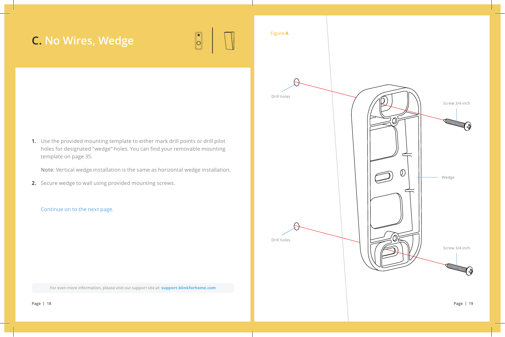 Figure AScrew 3/4 inchScrew 3/4 inchWedgeDrill holesDrill holesUse the provided mounting template to either mark drill points or drill pilot holes for designated “wedge” holes. You can nd your removable mounting template on page 35.Note: Vertical wedge installation is the same as horizontal wedge installation. Secure wedge to wall using provided mounting screws.Continue on to the next page.1.  2.For even more information, please visit our support site at: support.blinkforhome.comC. No Wires, WedgePage  |  18 Page  |  19