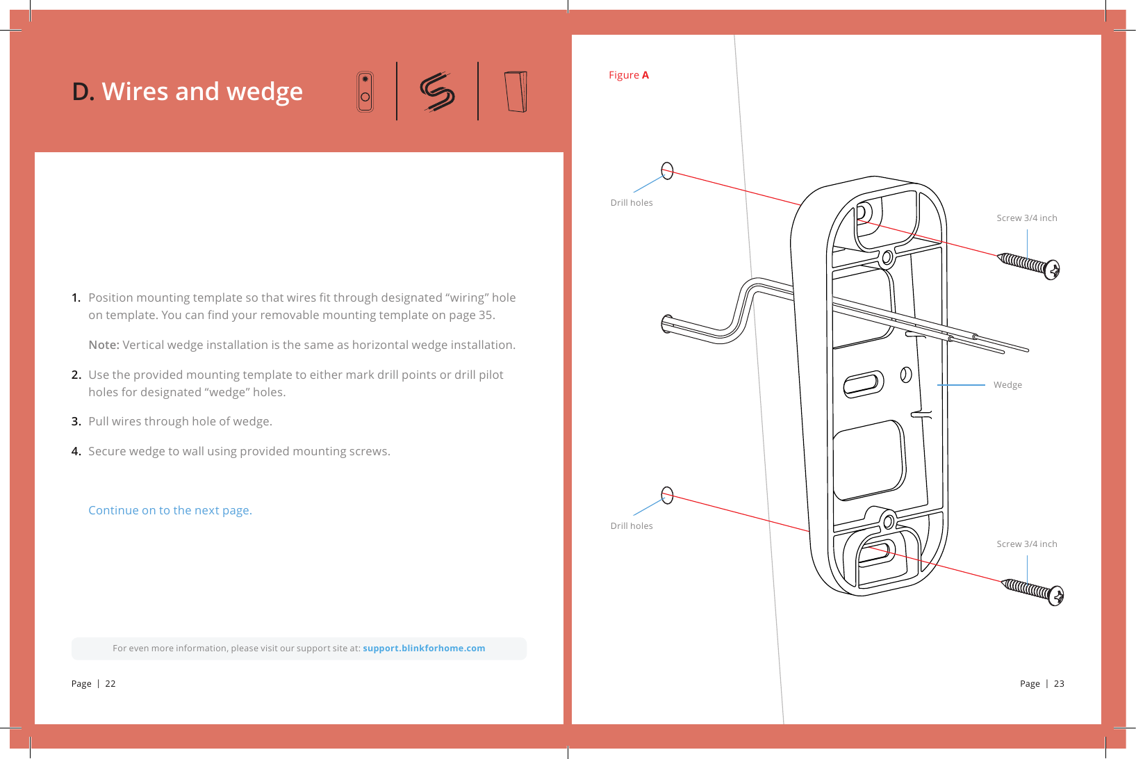 Figure APosition mounting template so that wires t through designated “wiring” hole on template. You can nd your removable mounting template on page 35.Note: Vertical wedge installation is the same as horizontal wedge installation. Use the provided mounting template to either mark drill points or drill pilot holes for designated “wedge” holes.Pull wires through hole of wedge.Secure wedge to wall using provided mounting screws.Continue on to the next page.1. 2. 3.4.For even more information, please visit our support site at: support.blinkforhome.comD. Wires and wedgeScrew 3/4 inchScrew 3/4 inchWedgeDrill holesDrill holesPage  |  22 Page  |  23