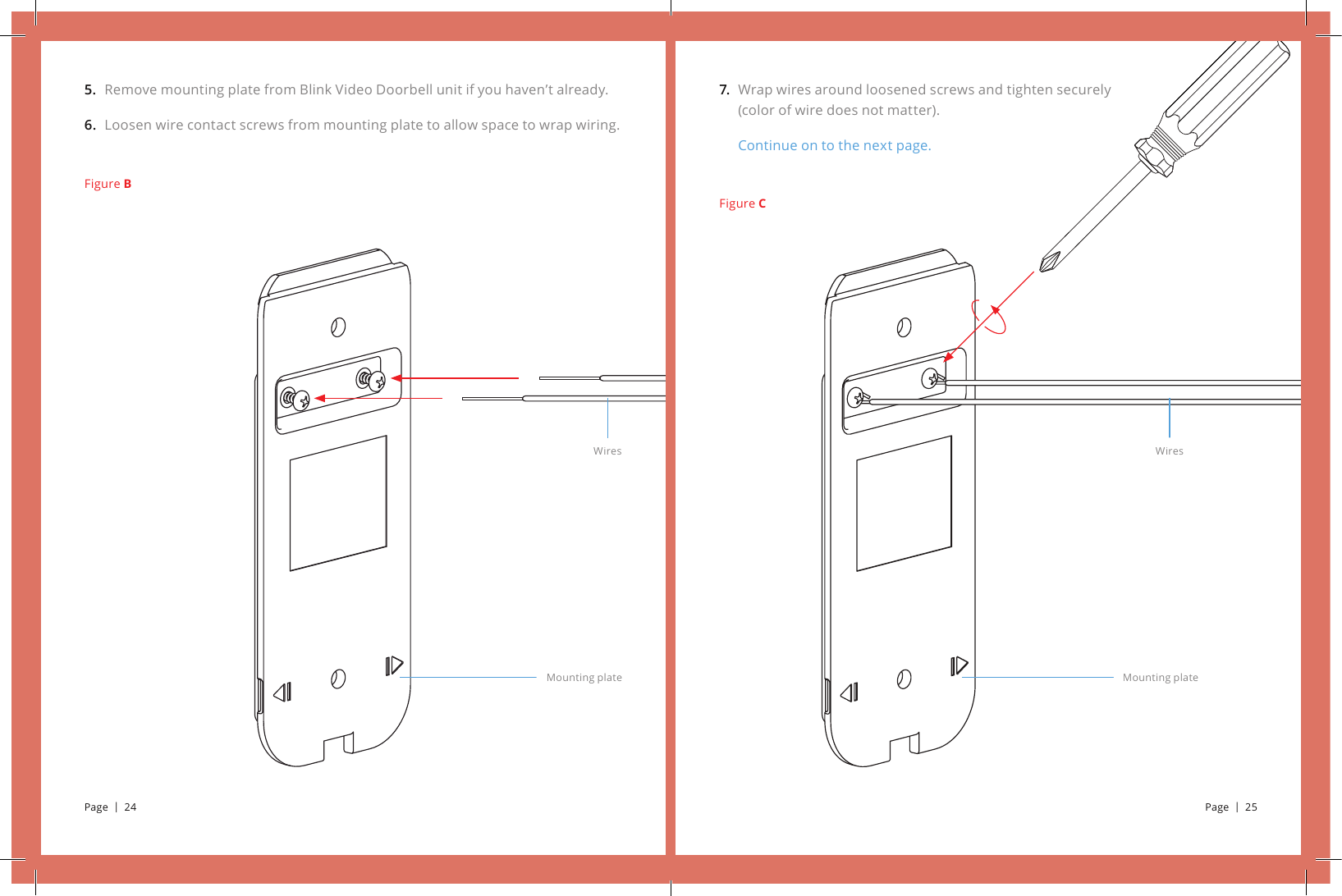 Wrap wires around loosened screws and tighten securely (color of wire does not matter).Continue on to the next page.7.Figure CWiresMounting plateRemove mounting plate from Blink Video Doorbell unit if you haven’t already.Loosen wire contact screws from mounting plate to allow space to wrap wiring.5.6.Figure BWiresMounting platePage  |  24 Page  |  25